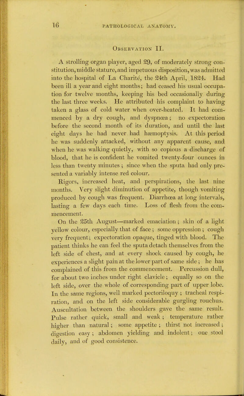 Observation II. A strolling organ player, aged 29, of moderately strong con- stitution, middle stature, and impetuous disposition, was admitted into the hospital of La Charite, the 24th April, 1824. Had been ill a year and eight months; had ceased his usual occupa- tion for twelve months, keeping his bed occasionally during the last three weeks. He attributed his complaint to having taken a glass of cold water when over-heated. It had com- menced by a dry cough, and dyspnoea; no expectoration before the second month of its duration, and until the last eight days he had never had haemoptysis. At this period he was suddenly attacked, without any apparent cause, and when he was walking quietly, with so copious a discharge of blood, that he is confident he vomited twenty-four ounces in less than twenty minutes ; since when the sputa had only pre- sented a variably intense red colour. Rigors, increased heat, and perspirations, the last nine months. Very slight diminution of appetite, though vomiting produced by cough was frequent. Diarrhoea at long intervals, lasting a few days each time. Loss of flesh from the com- mencement. On the 25th August—marked emaciation; skin of a light yellow colour, especially that of face ; some oppression ; cough very frequent; expectoration opaque, tinged with blood. The patient thinks he can feel the sputa detach themselves from the left side of chest, and at every shock caused by cough, he experiences a slight pain at the lower part of same side; he has complained of this from the commencement. Percussion dull, for about two inches under right clavicle; equally so on the left side, over the whole of corresponding part of upper lobe. In the same regions, well marked pectoriloquy ; tracheal respi- ration, and on the left side considerable gurgling rouchus. Auscultation between the shoulders gave the same result. Pulse rather quick, small and weak ; temperature rather higher than natural; some appetite ; thirst not increased; digestion easy; abdomen yielding and indolent; one stool daily, and of good consistence.