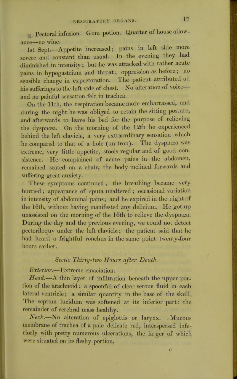 Pectoral infusion. Gum potion. Quarter of house allow- ance—no wine. 1st Sept.—Appetite increased; pains in left side more severe and constant than usual. In the evening they had diminished in intensity; but he was attacked with rather acute pains in hypogastrium and throat; oppression as before; no sensible change in expectoration. The patient attributed all his sufferings to the left side of chest. No alteration of voice— and no painful sensation felt in trachea. On the 11th, the respiration became more embarrassed, and during the night he was obliged to retain the sitting posture, and afterwards to leave his bed for the purpose of relieving the dyspncea. On the morning of the 12th he experienced behind the left clavicle, a very extraordinary sensation which he compared to that of a hole (un trou). The dyspncea was extreme, very little appetite, stools regular and of good con- sistence. He complained of acute pains in the abdomen, remained seated on a chair, the body inclined forwards and suffering great anxiety. These symptoms continued; the breathing became very hurried ; appearance of sputa unaltered ; occasional variation in intensity of abdominal pains; and he expired in the night of the lGth, without having manifested any delirium. He got up unassisted on the morning of the 16th to relieve the dyspncea. During the day and the previous evening, we could not detect pectoriloquy under the left clavicle; the patient said that he had heard a frightful ronchus in the same point twenty-four hours earlier. Sectio Thirty-tzvo Hours after Death. Exterior.—Extreme emaciation. Head.—A thin layer of infiltration beneath the upper por- tion of the arachnoid; a spoonful of clear serous fluid in each lateral ventricle; a similar quantity in the base of the skull. The septum lucidum was softened at its inferior part: the remainder of cerebral mass healthy. Neck.—No alteration of epiglottis or larynx. , Mucous membrane of trachea of a pale delicate red, interspersed infe- riorly with pretty numerous ulcerations, the larger of which were situated on its fleshy portion.