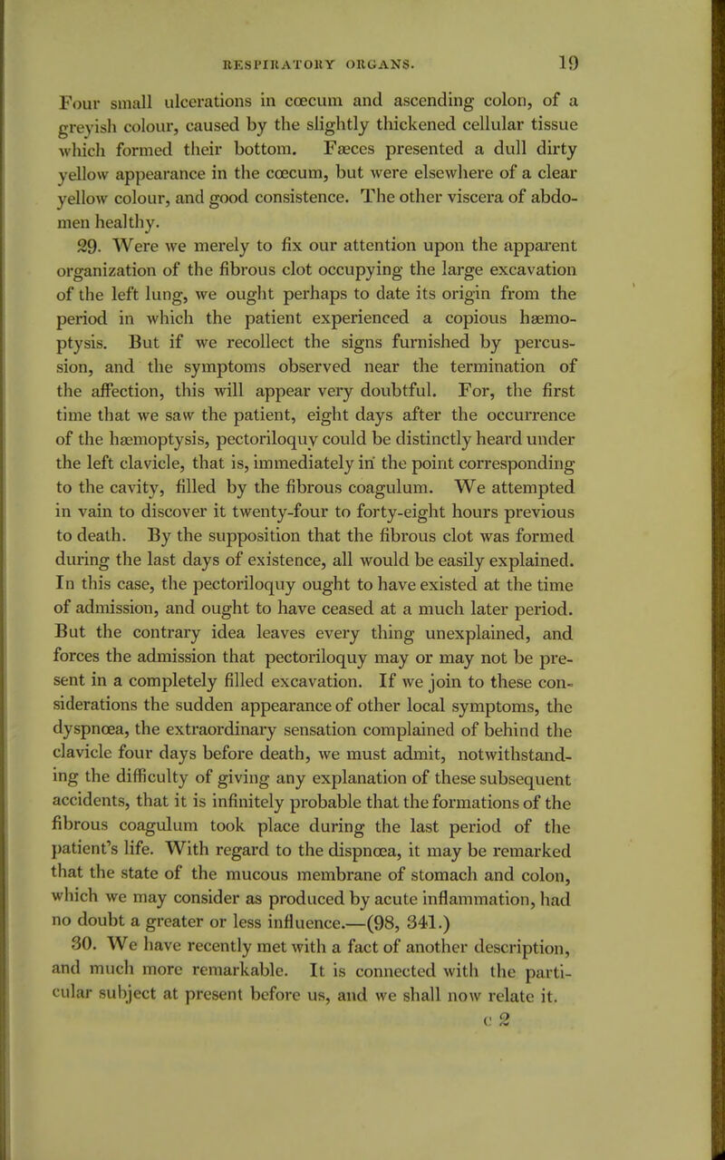 Four small ulcerations in coecum and ascending colon, of a greyish colour, caused by the slightly thickened cellular tissue which formed their bottom. Faeces presented a dull dirty yellow appearance in the coecum, but were elsewhere of a clear yellow colour, and good consistence. The other viscera of abdo- men healthy. 29- Were we merely to fix our attention upon the apparent organization of the fibrous clot occupying the large excavation of the left lung, we ought perhaps to date its origin from the period in which the patient experienced a copious haemo- ptysis. But if we recollect the signs furnished by percus- sion, and the symptoms observed near the termination of the affection, this will appear very doubtful. For, the first time that we saw the patient, eight days after the occurrence of the haemoptysis, pectoriloquy could be distinctly heard under the left clavicle, that is, immediately in the point corresponding to the cavity, filled by the fibrous coagulum. We attempted in vain to discover it twenty-four to forty-eight hours previous to death. By the supposition that the fibrous clot was formed during the last days of existence, all would be easily explained. In this case, the pectoriloquy ought to have existed at the time of admission, and ought to have ceased at a much later period. But the contrary idea leaves every thing unexplained, and forces the admission that pectoriloquy may or may not be pre- sent in a completely filled excavation. If we join to these con- siderations the sudden appearance of other local symptoms, the dyspnoea, the extraordinary sensation complained of behind the clavicle four days before death, we must admit, notwithstand- ing the difficulty of giving any explanation of these subsequent accidents, that it is infinitely probable that the formations of the fibrous coagulum took place during the last period of the patient's life. With regard to the dispncea, it may be remarked that the state of the mucous membrane of stomach and colon, which we may consider as produced by acute inflammation, had no doubt a greater or less influence.—(98, 341.) 30. We have recently met with a fact of another description, and much more remarkable. It is connected with the parti- cular subject at present before us, and we shall now relate it. c 2
