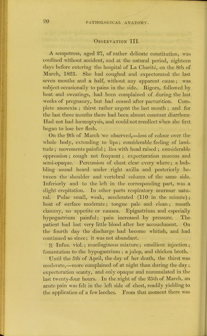 P AT ITOI.0 GI C A I, AN A T O M V. Observation III. A sempstress, aged 27, of rather delicate constitution, was confined without accident, and at the natural period, eighteen days before entering the hospital of La Charite, on the 8th of March, 1825. She had coughed and expectorated the last seven months and a half, without any apparent cause; was subject occasionally to pains in the side. Rigors, followed by heat and sweatings, had been complained of during the last weeks of pregnancy, but had ceased after parturition. Com- plete anorexia ; thirst rather urgent the last month ; and for the last three months there had been almost constant diarrhoea- Had not had haemoptysis, and could not recollect when she first began to lose her flesh. On the 9th of March we observed,—loss of colour over the whole body, extending to lips; considerable feeling of lassi- tude ; movements painful; lies with head raised ; considerable oppression ; cough not frequent ; expectoration mucous and semi-opaque. Percussion of chest clear every where; a bub- bling sound heard under right axilla and posteriorly be- tween the shoulder and vertebral column of the same side. Inferiorly and to the left in the corresponding part, was a slight crepitation. In other parts respiratory murmur natu- ral. Pulse small, weak, accelerated (110 in the minute); heat of surface moderate; tongue pale and clean; mouth clammy, no appetite or nausea. Epigastrium and especially hypogastrium painful; pain increased by pressure. The patient had lost very little blood after her accouchment. On the fourth day the discharge had become whitish, and had continued so since; it was not abundant. R Infus. viol.; mucilaginous mixture; emollient injection ; fomentation to the hypogastrium ; a julep, and chicken broth. Until the 5th of April, the day of her death, the thirst was moderate,—more complained of at night than during the day ; expectoration scanty, and only opaque and nummulated in the last twenty-four hours. In the night of the 25th of March, an acute pain was felt in the left side of chest, readily yielding to the application of a few leeches. From that moment there was