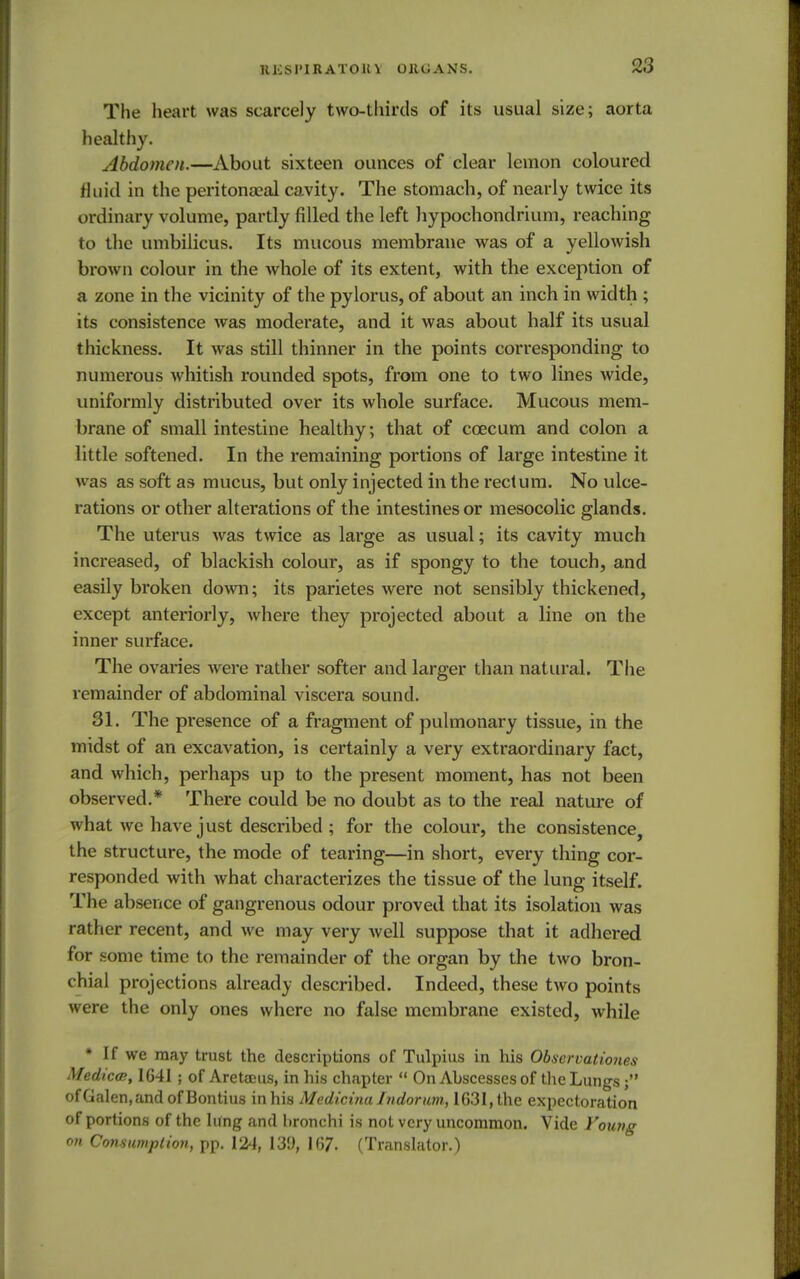 lUCSI'IRATOH V OllGANS. The heart was scarcely two-thirds of its usual size; aorta healthy. Abdomen.—About sixteen ounces of clear lemon coloured fluid in the peritonaea! cavity. The stomach, of nearly twice its ordinary volume, partly filled the left hypochondrium, reaching to the umbilicus. Its mucous membrane was of a yellowish brown colour in the whole of its extent, with the exception of a zone in the vicinity of the pylorus, of about an inch in width ; its consistence was moderate, and it was about half its usual thickness. It was still thinner in the points corresponding to numerous whitish rounded spots, from one to two lines wide, uniformly distributed over its whole surface. Mucous mem- brane of small intestine healthy; that of ccecum and colon a little softened. In the remaining portions of large intestine it was as soft as mucus, but only injected in the rectum. No ulce- rations or other alterations of the intestines or mesocolic glands. The uterus was twice as large as usual; its cavity much increased, of blackish colour, as if spongy to the touch, and easily broken down; its parietes were not sensibly thickened, except anteriorly, where they projected about a line on the inner surface. The ovaries were rather softer and larger than natural. The remainder of abdominal viscera sound. 31. The presence of a fragment of pulmonary tissue, in the midst of an excavation, is certainly a very extraordinary fact, and which, perhaps up to the present moment, has not been observed.* There could be no doubt as to the real nature of what we have just described ; for the colour, the consistence, the structure, the mode of tearing—in short, every thing cor- responded with what characterizes the tissue of the lung itself. The absence of gangrenous odour proved that its isolation was rather recent, and we may very well suppose that it adhered for some time to the remainder of the organ by the two bron- chial projections already described. Indeed, these two points were the only ones where no false membrane existed, while * If we may trust the descriptions of Tulpius in his Observationes Medica, 1641 ; of Areteeus, in his chapter  On Abscesses of the Lungs ofGalen,andofBontius in his Medicina Indorum, 1631, the expectoration of portions of the lung and bronchi is not very uncommon. Vide Young on Consumption, pp. 124, 139, 167. (Translator.)