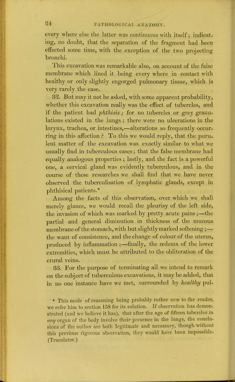 every where else the latter was continuous with itself; indicat- ing, no doubt, that the separation of the fragment had been effected some time, with the exception of the two projecting bronchi. This excavation was remarkable also, on account of the false membrane which lined it being every where in contact with healthy or only slightly engorged pulmonary tissue, which is very rarely the case. 32. But may it not be asked, with some apparent probability, whether this excavation really was the effect of tubercles, and if the patient had phthisis; for no tubercles or grey granu- lations existed in the lungs ; there were no ulcerations in the larynx, trachea, or intestines,—alterations so frequently occur- ring in this affection ? To this we would reply, that the puru- lent matter of the excavation was exactly similar to what we usually find in tuberculous cases; that the false membrane had equally analogous properties ; lastly, and the fact is a powerful one, a cervical gland was evidently tuberculous, and in the course of these researches we shall find that we have never observed the tuberculisation of lymphatic glands, except in phthisical patients.* Among the facts of this observation, over which we shall merely glance, we would recall the pleurisy of the left side, the invasion of which was marked by pretty acute pains;—the partial and general diminution in thickness of the mucous membrane of the stomach, with but slightly marked softening;— the want of consistence, and the change of colour of the uterus, produced by inflammation ;—finally, the oedema of the lower extremities, which must be attributed to the obliteration of the crural veins. 33. For the purpose of terminating all we intend to remark on the subject of tuberculous excavations, it may be added, that in no one instance have we met, surrounded by healthy pul- * This mode of reasoning being probably rather new to the reader, we refer him to section 158 for its solution. If observation has demon- strated (and we believe it has), that after the age of fifteen tubercles in any organ of the body involve their presence in the lungs, the conclu- sions of the author are both legitimate and necessary, though without this previous rigorous observation, they would have been impossible. (Translator.)