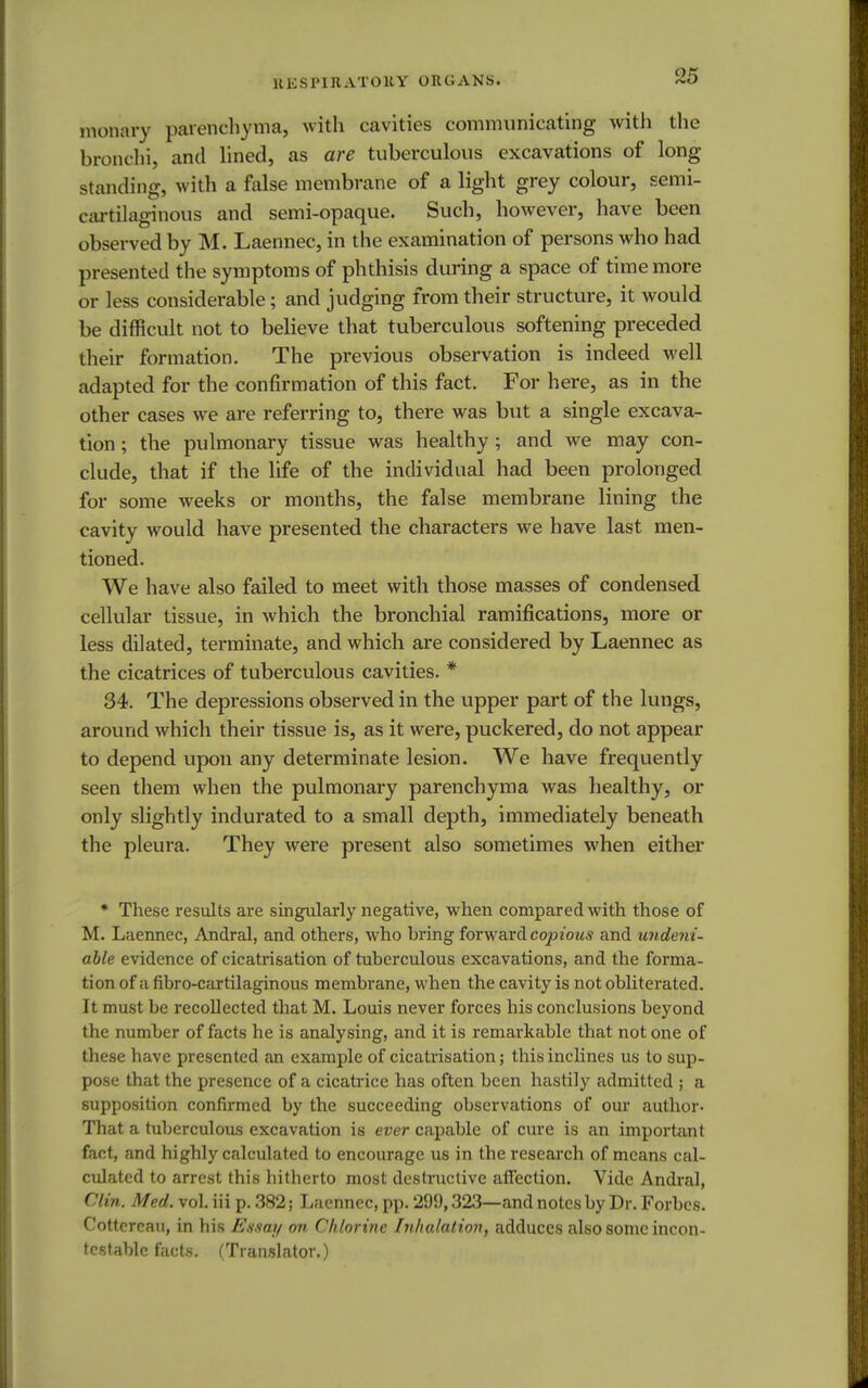 monary parenchyma, with cavities communicating with the bronchi, and lined, as are tuberculous excavations of long standing, with a false membrane of a light grey colour, semi- cartilaginous and semi-opaque. Such, however, have been observed by M. Laennec, in the examination of persons who had presented the symptoms of phthisis during a space of time more or less considerable; and judging from their structure, it would be difficult not to believe that tuberculous softening preceded their formation. The previous observation is indeed well adapted for the confirmation of this fact. For here, as in the other cases we are referring to, there was but a single excava- tion ; the pulmonary tissue was healthy ; and we may con- clude, that if the life of the individual had been prolonged for some weeks or months, the false membrane lining the cavity would have presented the characters we have last men- tioned. We have also failed to meet with those masses of condensed cellular tissue, in which the bronchial ramifications, more or less dilated, terminate, and which are considered by Laennec as the cicatrices of tuberculous cavities. * 34. The depressions observed in the upper part of the lungs, around which their tissue is, as it were, puckered, do not appear to depend upon any determinate lesion. We have frequently seen them when the pulmonary parenchyma was healthy, or only slightly indurated to a small depth, immediately beneath the pleura. They were present also sometimes when either * These results are singularly negative, when compared with those of M. Laennec, Andral, and others, who bring forward copious and undeni- able evidence of cicatrisation of tuberculous excavations, and the forma- tion of a fibro-cartilaginous membrane, when the cavity is not obliterated. It must be recollected that M. Louis never forces his conclusions beyond the number of facts he is analysing, and it is remarkable that not one of these have presented an example of cicatrisation; this inclines us to sup- pose that the presence of a cicatrice has often been hastily admitted ; a supposition confirmed by the succeeding observations of our author- That a tuberculous excavation is ever capable of cure is an important fact, and highly calculated to encourage us in the research of means cal- culated to arrest this hitherto most destructive affection. Vide Andral, Clin. Med. vol. iii p. 382; Laennec, pp. 299,323—and notes by Dr. Forbes. Cottereau, in his Essay on Chlorine Inhalation, adduces also some incon- testable facts. (Translator.)
