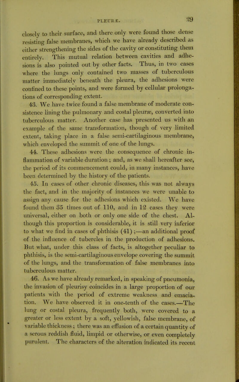 rLEUIt.E. 89 closely to their surface, and there only were found those dense resisting false membranes, which we have already described as c ither strengthening the sides of the cavity or constituting them entirely. This mutual relation between cavities and adhe- sions is also pointed out by other facts. Thus, in two cases where the lungs only contained two masses of tuberculous matter immediately beneath the pleura, the adhesions were confined to these points, and were formed by cellular prolonga- tions of corresponding extent. 43. We have twice found a false membrane of moderate con- sistence lining the pulmonary and costal pleura?, converted into tuberculous matter. Another case has presented us with an example of the same transformation, though of very limited extent, taking place in a false semi-cartilaginous membrane, which enveloped the summit of one of the lungs. 44. These adhesions were the consequence of chronic in- flammation of variable duration ; and, as we shall hereafter see, the period of its commencement could, in many instances, have been determined by the history of the patients. 45. In cases of other chronic diseases, this was not always the fact, and in the majority of instances we were unable to assign any cause for the adhesions which existed. We have found them 35 times out of 110, and in 12 cases they were universal, either on both or only one side of the chest. Al- though this proportion is considerable, it is still very inferior to what we find in cases of phthisis (41) ;—an additional proof of the influence of tubercles in the production of adhesions. But what, under this class of facts, is altogether peculiar to phthisis, is the semi-cartilaginous envelope covering the summit of the lungs, and the transformation of false membranes into tuberculous matter. 46. As we have already remarked, in speaking of pneumonia, the invasion of pleurisy coincides in a large proportion of our patients with the period of extreme weakness and emacia- tion. We have observed it in one-tenth of the cases.—The lung or costal pleura, frequently both, were covered to a greater or less extent by a soft, yellowish, false membrane, of variable thickness; there was an effusion of a certain quantity of a serous reddish fluid, limpid or otherwise, or even completely purulent. The characters of the alteration indicated its recent