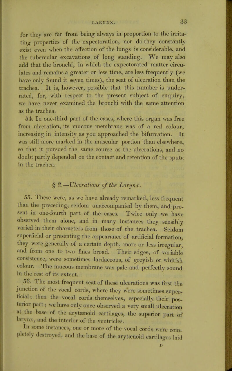 for they are far from being always in proportion to the irrita- ting properties of the expectoration, nor do they constantly exist even when the affection of the lungs is considerable, and the tubercular excavations of long standing. We may also add that the bronchi, in which the expectorated matter circu- lates and remains a greater or less time, are less frequently (we have only found it seven times), the seat of ulceration than the trachea. It is, however, possible that this number is under- rated, for, with respect to the present subject of enquiry, we have never examined the bronchi with the same attention as the trachea. 54-. In one-third part of the cases, where this organ was free from ulceration, its mucous membrane was of a red colour, increasing in intensity as you approached the bifurcation. It was still more marked in the muscular portion than elsewhere, so that it pursued the same course as the ulcerations, and no doubt partly depended on the contact and retention of the sputa in the trachea. § 2.—Ulcerations of the Larynx. 55. These were, as we have already remarked, less frequent than the preceding, seldom unaccompanied by them, and pre- sent in one-fourth part of the cases. Twice only we have observed them alone, and in many instances they sensibly varied in their characters from those of the trachea. Seldom superficial or presenting the appearance of artificial formation, they were generally of a certain depth, more or less irregular, and from one to two fines broad. Their edges, of variable consistence, were sometimes lardaceous, of greyish or whitish colour. The mucous membrane was pale and perfectly sound in the rest of its extent. 56. The most frequent seat of these ulcerations was first the junction of the vocal cords, where they were sometimes super- ficial ; then the vocal cords themselves, especially their pos- terior part; we have only once observed a very small ulceration at the base of the arytaenoid cartilages, the superior part of larynx, and the interior of the ventricles. In some instances, one or more of the vocal cords were com- pletely destroyed, and the base of the aryttenoid cartilages laid