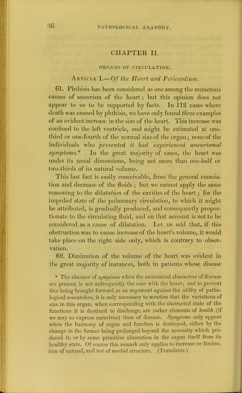CHAPTER II. OEUANS OF CIRCULATION. Article I.—Of the Heart and Pericardium. 61. Phthisis has been considered as one among the numerous causes of aneurism of the heart; but this opinion does not appear to us to be supported by facts. In 112 cases where death was caused by phthisis, we have only found three examples of an evident increase in the size of the heart. This increase was confined to the left ventricle, and might be estimated at one- third or one-fourth of the normal size of the organ ; none of the individuals who presented it had experienced aneurismal symptoms* In the great majority of cases, the heart was under its usual dimensions, being; not more than one-half or two-thirds of its natural volume. This last fact is easily conceivable, from the general emacia- tion and decrease of the fluids ; but we cannot apply the same reasoning to the dilatation of the cavities of the heart; for the impeded state of the pulmonary circulation, to which it might be attributed, is gradually produced, and consequently propor- tionate to the circulating fluid, and on that account is not to be considered as a cause of dilatation. Let us add that, if this obstruction was to cause increase of the heart's volume, it would take place on the right side only, which is contrary to obser- vation. 62. Diminution of the volume of the heart was evident in the great majority of instances, both in patients whose disease * The absence of symptoms when the anatomical characters of disease are present, is not unfrequently the case with the heart; and to prevent this being brought forward as an argument against the utility of patho- logical researches, it is only necessary to mention that the variations of size in this organ, when corresponding with the obstructed state of the functions it is destined to discharge, are rather elements of health (if we may so express ourselves) than of disease. Symptoms only appear when the harmony of organ and function is destroyed, either by (he change in the former being prolonged beyond the necessity which pro- duced it, or by some primitive aberration in the organ itself from its healthy state. Of course this remark only applies to increase or diminu- tion of natural, and not of morbid structure. (Translator.)