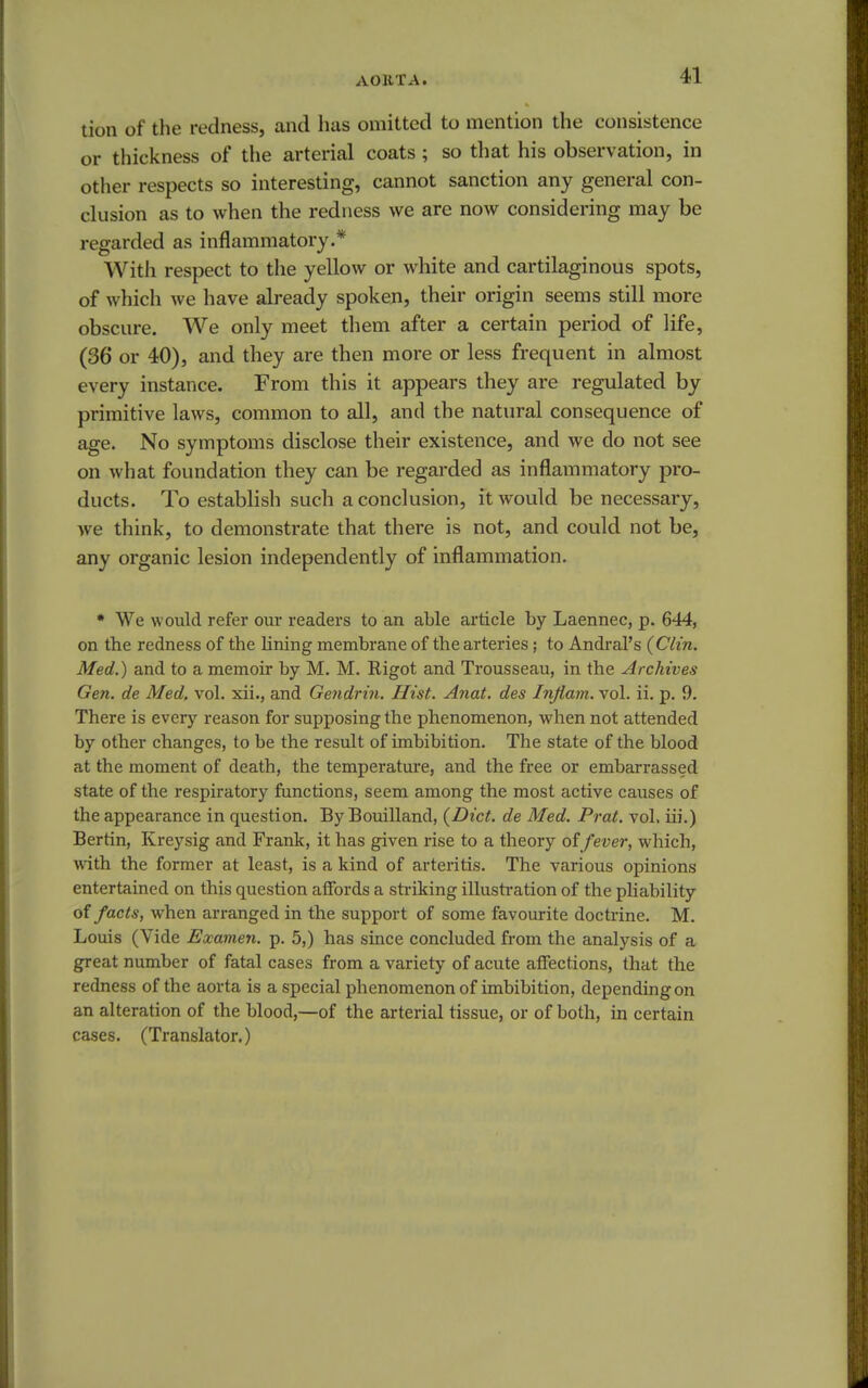 tion of the redness, and has omitted to mention the consistence or thickness of the arterial coats ; so that his observation, in other respects so interesting, cannot sanction any general con- clusion as to when the redness we are now considering may be regarded as inflammatory.* With respect to the yellow or white and cartilaginous spots, of which we have already spoken, their origin seems still more obscure. We only meet them after a certain period of life, (36 or 40), and they are then more or less frequent in almost every instance. From this it appears they are regulated by primitive laws, common to all, and the natural consequence of age. No symptoms disclose their existence, and we do not see on what foundation they can be regarded as inflammatory pro- ducts. To establish such a conclusion, it would be necessary, we think, to demonstrate that there is not, and could not be, any organic lesion independently of inflammation. * We would refer our readers to an able article by Laennec, p. 644, on the redness of the lining membrane of the arteries; to Andral's {Clin. Med.) and to a memoir by M. M. Rigot and Trousseau, in the Archives Gen. de Med. vol. xii., and Gendrin. Hist. Anat. des Inflam. vol. ii. p. 9. There is every reason for supposing the phenomenon, when not attended by other changes, to be the result of imbibition. The state of the blood at the moment of death, the temperature, and the free or embarrassed state of the respiratory functions, seem among the most active causes of the appearance in question. By Bouilland, {Diet, de Med. Prat. vol. iii.) Bertin, Kreysig and Frank, it has given rise to a theory offever, which, with the former at least, is a kind of arteritis. The various opinions entertained on this question affords a striking illustration of the pliability of facts, when arranged in the support of some favourite doctrine. M. Louis (Vide Examen. p. 5,) has since concluded from the analysis of a great number of fatal cases from a variety of acute affections, that the redness of the aorta is a special phenomenon of imbibition, depending on an alteration of the blood,—of the arterial tissue, or of both, in certain cases. (Translator.)