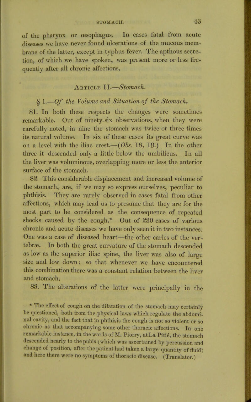 of the pharynx or oesophagus. In cases fatal from acute diseases we have never found ulcerations of the mucous mem- brane of the latter, except in typhus fever. The apthous secre- tion, of which we have spoken, was present more or less fre- quently after all chronic affections. Article II.—Stomach. § 1.—Of the Volume and Situation of the Stomach. 81. In both these respects the changes were sometimes remarkable. Out of ninety-six observations, when they were carefully noted, in nine the stomach was twice or three times its natural volume. In six of these cases its great curve was on a level with the iliac crest.—(Obs. 18, 19.) In the other three it descended only a little below the umbilicus. In all the liver was voluminous, overlapping more or less the anterior surface of the stomach. 82. This considerable displacement and increased volume of the stomach, are, if we may so express ourselves, peculiar to phthisis. They are rarely observed in cases fatal from other affections, which may lead us to presume that they are for the most part to be considered as the consequence of repeated shocks caused by the cough.* Out of 230 cases of various chronic and acute diseases we have only seen it in two instances. One was a case of diseased heart—the other caries of the ver- tebrae. In both the great curvature of the stomach descended as low as the superior iliac spine, the liver was also of large size and low down; so that whenever we have encountered this combination there was a constant relation between the liver and stomach. 83. The alterations of the latter were principally in the * The effect of cough on the dilatation of the stomach may certainly be questioned, both from the physical laws which regulate the abdomi- nal cavity, and the fact that in phthisis the cough is not so violent or so chronic as that accompanying some other thoracic affections. In one remarkable instance, in the wards of M. Piorry, atLa Pitie, the stomach descended nearly to the pubis (which was ascertained by percussion and change of position, after the patient had taken a large quantity of fluid) and here there were no symptoms of thoracic disease. (Translator.)