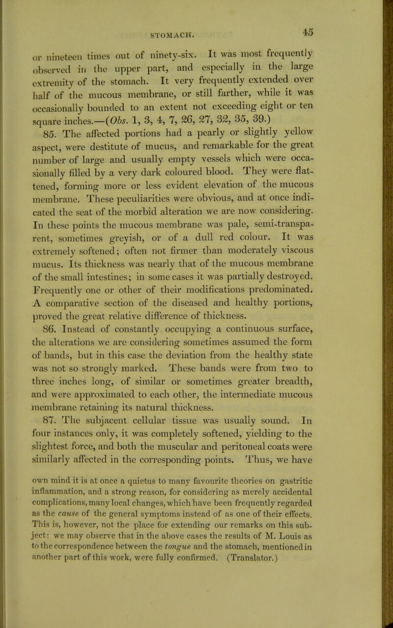 or nineteen times out of ninety-six. It was most frequently observed in the upper part, and especially in the large extremity of the stomach. It very frequently extended over half of the mucous membrane, or still farther, while it was occasionally bounded to an extent not exceeding eight or ten square inches.—(06*. 1, 3, 4, 7, 26, 27, 32, 35, 39.) 85. The affected portions had a pearly or slightly yellow aspect, were destitute of mucus, and remarkable for the great number of large and usually empty vessels which were occa- sionally filled by a very dark coloured blood. They were flat- tened, forming more or less evident elevation of the mucous membrane. These peculiarities were obvious, and at once indi- cated the seat of the morbid alteration we are now considering. In these points the mucous membrane was pale, semi-transpa- rent, sometimes greyish, or of a dull red colour. It was extremely softened; often not firmer than moderately viscous mucus. Its thickness was nearly that of the mucous membrane of the small intestines; in some cases it was partially destroyed. Frequently one or other of their modifications predominated. A comparative section of the diseased and healthy portions, proved the great relative difference of thickness. 86. Instead of constantly occupying a continuous surface, the alterations we are considering sometimes assumed the form of bands, but in this case the deviation from the healthy state was not so strongly marked. These bands were from two to three inches long, of similar or sometimes greater breadth, and were approximated to each other, the intermediate mucous membrane retaining its natural thickness. 87. The subjacent cellular tissue was usually sound. In four instances only, it was completely softened, yielding to the slightest force, and both the muscular and peritoneal coats were similarly affected in the corresponding points. Thus, we have own mind it is at once a quietus to many favourite theories on gastritic inflammation, and a strong reason, for considering as merely accidental complications, many local changes, which have been frequently regarded as the cause of the general symptoms instead of as one of their effects. This is, however, not the place for extending our remarks on this sub- ject: we may observe that in the above cases the results of M. Louis as to the correspondence between the tongue and the stomach, mentioned in another part of this work, were fully confirmed. (Translator.)