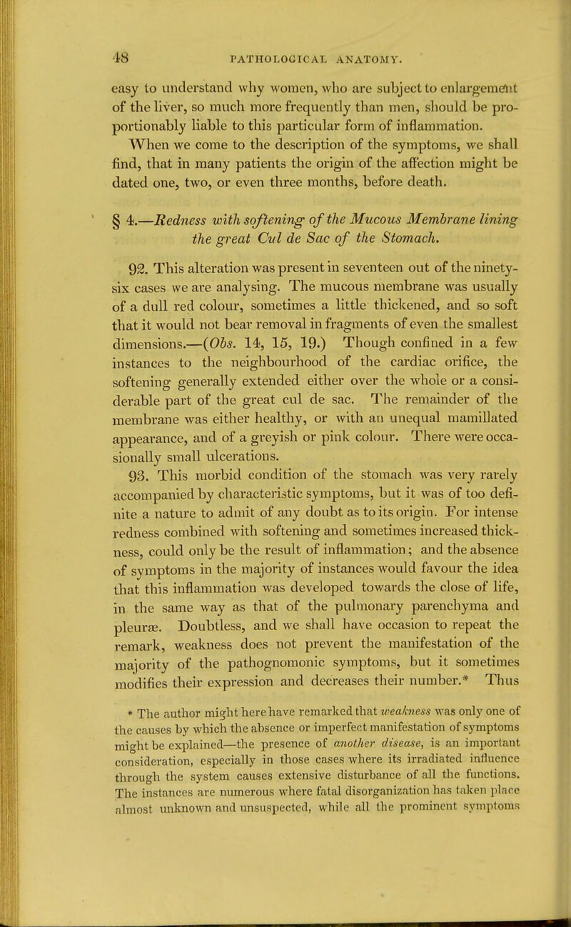 easy to understand why women, who are subject to enlargement of the liver, so much more frequently than men, should be pro- portionably liable to this particular form of inflammation. When we come to the description of the symptoms, we shall find, that in many patients the origin of the affection might be dated one, two, or even three months, before death. § 4.—Redness with softening of the Mucous Membrane lining the great Cul de Sac of the Stomach. 92. This alteration was present in seventeen out of the ninety- six cases we are analysing. The mucous membrane was usually of a dull red colour, sometimes a little thickened, and so soft that it would not bear removal in fragments of even the smallest dimensions.—(Obs. 14, 15, 19.) Though confined in a few instances to the neighbourhood of the cardiac orifice, the softening generally extended either over the whole or a consi- derable part of the great cul de sac. The remainder of the membrane was either healthy, or with an unequal mamillated appearance, and of a greyish or pink colour. There were occa- sionally small ulcerations. 93. This morbid condition of the stomach was very rarely accompanied by characteristic symptoms, but it was of too defi- nite a nature to admit of any doubt as to its origin. For intense redness combined with softening and sometimes increased thick- ness, could only be the result of inflammation; and the absence of symptoms in the majority of instances would favour the idea that this inflammation was developed towards the close of life, in the same way as that of the pulmonary parenchyma and pleurae. Doubtless, and we shall have occasion to repeat the remark, weakness does not prevent the manifestation of the majority of the pathognomonic symptoms, but it sometimes modifies their expression and decreases their number.* Thus * The author might here have remarked that weakness was only one of the causes by which the absence or imperfect manifestation of symptoms might be explained—the presence of another disease, is an important consideration, especially in those cases where its irradiated influence through the system causes extensive disturbance of all the. functions. The instances are numerous where fatal disorganization has taken place almost unknown and unsuspected, while all the prominent symptoms