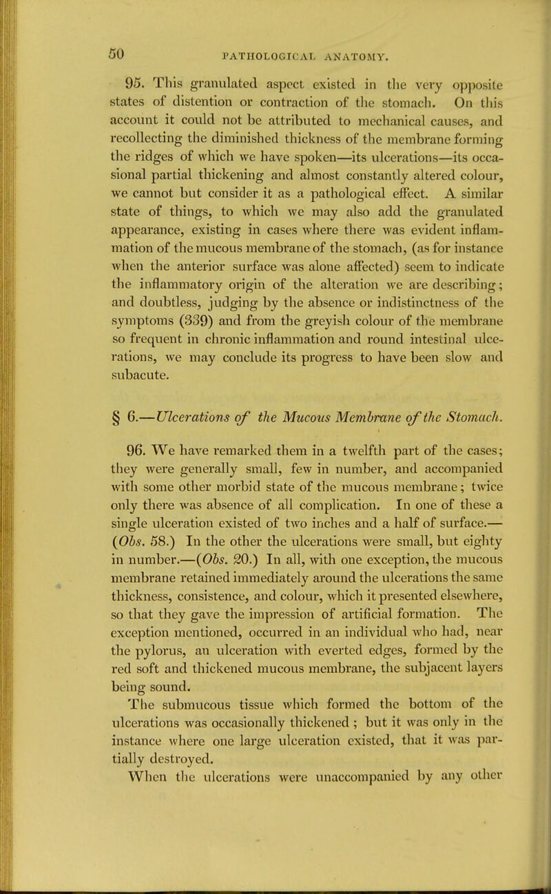 95. This granulated aspect existed in the very opposite states of distention or contraction of the stomach. On this account it could not be attributed to mechanical causes, and recollecting the diminished thickness of the membrane forming the ridges of which we have spoken—its ulcerations—its occa- sional partial thickening and almost constantly altered colour, we cannot but consider it as a pathological effect. A similar state of things, to which we may also add the granulated appearance, existing in cases where there was evident inflam- mation of the mucous membrane of the stomach, (as for instance when the anterior surface was alone affected) seem to indicate the inflammatory origin of the alteration we are describing; and doubtless, judging by the absence or indistinctness of the symptoms (339) and from the greyish colour of the membrane so frequent in chronic inflammation and round intestinal ulce- rations, we may conclude its progress to have been slow and subacute. § 6.—Ulcerations of the Mucous Membrane of the Stomach. 96. We have remarked them in a twelfth part of the cases; they were generally small, few in number, and accompanied with some other morbid state of the mucous membrane; twice only there was absence of all complication. In one of these a single ulceration existed of two inches and a half of surface.— (Obs. 58.) In the other the ulcerations were small, but eighty in number.—(Obs. 20.) In all, with one exception, the mucous membrane retained immediately around the ulcerations the same thickness, consistence, and colour, which it presented elsewhere, so that they gave the impression of artificial formation. The exception mentioned, occurred in an individual who had, near the pylorus, an ulceration with everted edges, formed by the red soft and thickened mucous membrane, the subjacent layers being sound. The submucous tissue which formed the bottom of the ulcerations was occasionally thickened ; but it was only in the instance where one large ulceration existed, that it was par- tially destroyed. When the ulcerations were unaccompanied by any other