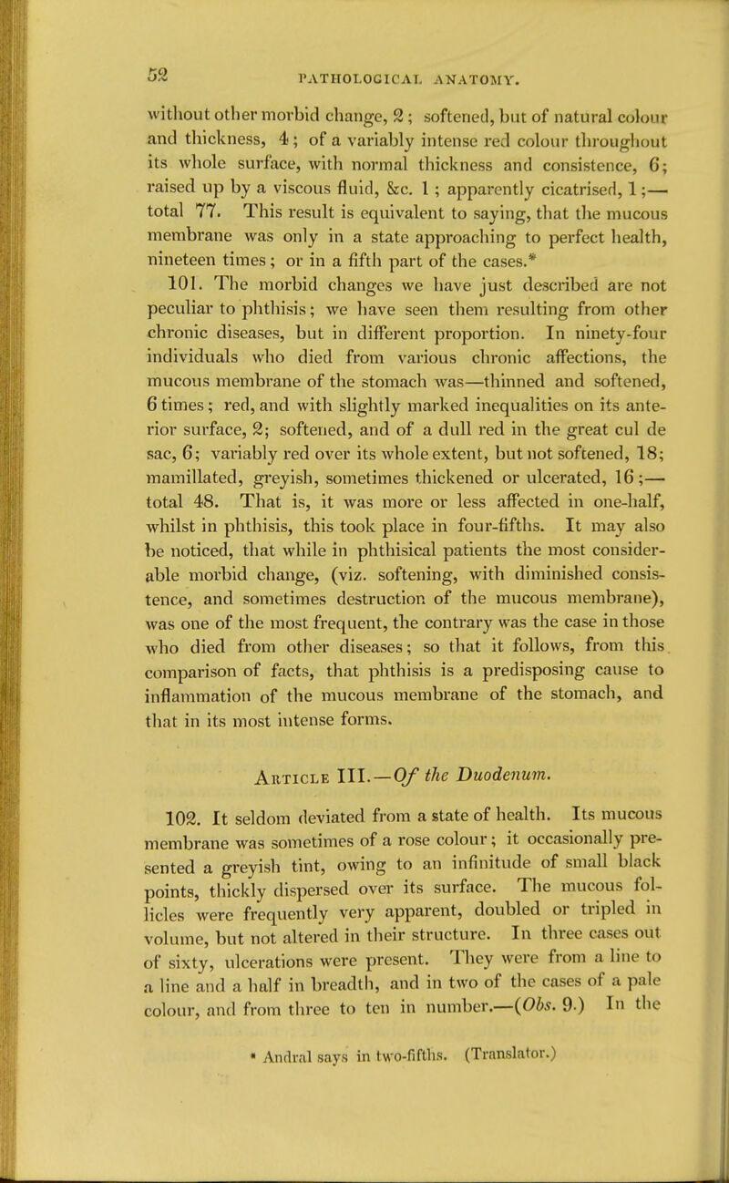 without other morbid change, 2; softened, but of natural colour and thickness, 4; of a variably intense red colour throughout its whole surface, with normal thickness and consistence, 6; raised up by a viscous fluid, &c. 1 ; apparently cicatrised, 1;— total 77. This result is equivalent to saying, that the mucous membrane was only in a state approaching to perfect health, nineteen times; or in a fifth part of the cases.* 101. The morbid changes we have just described are not peculiar to phthisis; we have seen them resulting from other chronic diseases, but in different proportion. In ninety-four individuals who died from various chronic affections, the mucous membrane of the stomach was—thinned and softened, 6 times; red, and with slightly marked inequalities on its ante- rior surface, 2; softened, and of a dull red in the great cul de sac, 6; variably red over its whole extent, but not softened, 18; mamillated, greyish, sometimes thickened or ulcerated, 16;— total 48. That is, it was more or less affected in one-half, whilst in phthisis, this took place in four-fifths. It may also be noticed, that while in phthisical patients the most consider- able morbid change, (viz. softening, with diminished consis- tence, and sometimes destruction of the mucous membrane), was one of the most frequent, the contrary was the case in those who died from other diseases; so that it follows, from this comparison of facts, that phthisis is a predisposing cause to inflammation of the mucous membrane of the stomach, and that in its most intense forms. Article III.—Of the Duodenum. 102. It seldom deviated from a state of health. Its mucous membrane was sometimes of a rose colour; it occasionally pre- sented a greyish tint, owing to an infinitude of small black points, thickly dispersed over its surface. The mucous fol- licles were frequently very apparent, doubled or tripled in volume, but not altered in their structure. In three cases out of sixty, ulcerations were present. They were from a line to a line and a half in breadth, and in two of the cases of a pale colour, and from three to ten in number.—(Obs. 9.) In the • Andral says in two-fifths. (Translator.)