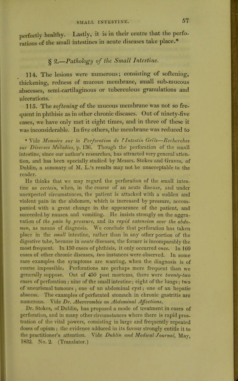 perfectly healthy. Lastly, it is in their centre that the perfo- rations of the small intestines in acute diseases take place.* § 2.—Pathology of the Small Intestine. 114. The lesions were numerous; consisting of softening, thickening, redness of mucous membrane, small sub-mucous abscesses, semi-cartilaginous or tuberculous granulations and ulcerations. 115. The softening of the mucous membrane was not so fre- quent in phthisis as in other chronic diseases. Out of ninety-five cases, we have only met it eight times, and in three of these it was inconsiderable. In five others, the membrane was reduced to * Vide Memoire sur la Perforation de V Intestin Grtle—Recherches sur Dherses Maladies, p. 136. Though the perforation of the small intestine, since our author's researches, has attracted very general atten- tion, and has been specially studied by Messrs. Stokes and Graves, of Dublin, a summary of M. L.'s results may not be unacceptable to the reader. He thinks that we may regard the perforation of the small intes- tine as certain, when, in the course of an acute disease, and under unexpected circumstances, the patient is attacked with a sudden and violent pain in the abdomen, which is increased by pressure, accom- panied with a great change in the appearance of the patient, and succeeded by nausea and vomiting. He insists strongly on the aggra- vation of the pain by pressure, and its rapid extension over the abdo- men, as means of diagnosis. We conclude that perforation has taken place in the small intestine, rather than in any other portion of the digestive tube, because in acute diseases, the former is incomparably the most frequent. In 150 cases of phthisis, it only occurred once. In 160 cases of other chronic diseases, two instances were observed. In some rare examples the symptoms are wanting, when the diagnosis is of course impossible* Perforations are perhaps more frequent than we generally suppose. Out of 450 post mortems, there were twenty-two cases of perforation ; nine of the small intestine; eight of the lungs; two of aneurismal tumours ; one of an abdominal cyst; one of an hepatic abscess. The examples of perforated stomach in chronic gastritis are numerous. Vide Dr. Abercrombie on Abdominal Affections. Dr. Stokes, of Dublin, has proposed a mode of treatment in cases of perforation, and in many other circumstances where there is rapid pros- tration of the vital powers, consisting in large and frequently repeated doses of opium ; the evidence adduced in its favour strongly entitle it to the practitioner's attention. Vide Dublin and MedicalJournal, Mav, 1832. No. 2. (Translator.)