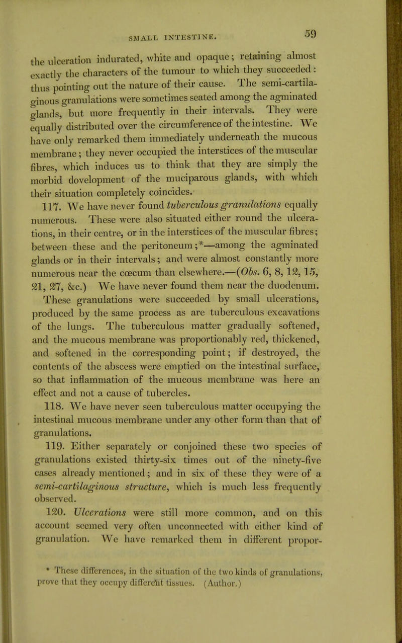 the ulceration indurated, white and opaque; retaining almost exactly the characters of the tumour to which they succeeded : thus pointing out the nature of their cause. The semi-cartila- ginous granulations were sometimes seated among the agminated glands, but more frequently in their intervals. They were equally distributed over the circumference of the intestine. We have only remarked them immediately underneath the mucous membrane; they never occupied the interstices of the muscular fibres, which induces us to think that they are simply the morbid development of the muciparous glands, with which their situation completely coincides. 117. We have never found tuberculous granulations equally numerous. These were also situated either round the ulcera- tions, in their centre, or in the interstices of the muscular fibres; between these and the peritoneum;*—among the agminated glands or in their intervals; and were almost constantly more numerous near the ccecum than elsewhere.—(Obs. 6, 8,12,15, 21, 27, &c.) We have never found them near the duodenum. These granulations were succeeded by small ulcerations, produced by the same process as are tuberculous excavations of the lungs. The tuberculous matter gradually softened, and the mucous membrane was proportion ably red, thickened, and softened in the corresponding point; if destroyed, the contents of the abscess were emptied on the intestinal surface, so that inflammation of the mucous membrane was here an effect and not a cause of tubercles. 118. We have never seen tuberculous matter occupying the intestinal mucous membrane under any other form than that of granulations. 119- Either separately or conjoined these two species of granulations existed thirty-six times out of the ninety-five cases already mentioned; and in six of these they were of a semi-cartilaginous structure, which is much less frequently observed. 120. Ulcerations were still more common, and on this account seemed very often unconnected with either kind of granulation. We have remarked them in different propor- * These differences, in the situation of the two kinds of granulations, prove that they occupy different tissues. (Author.)