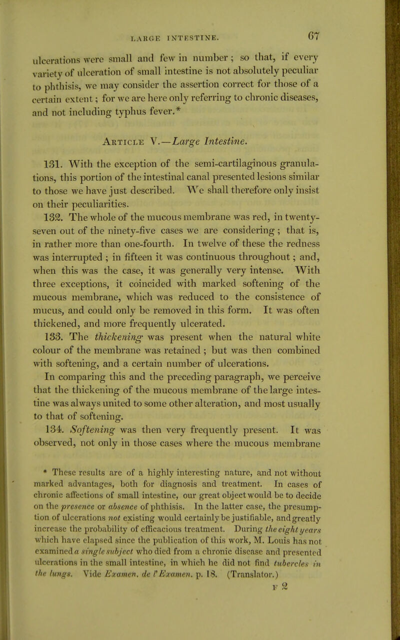 07 ulcerations were small and few in number; so that, if every \ ariety of ulceration of small intestine is not absolutely peculiar to phthisis, we may consider the assertion correct for those of a certain extent; for we are here only referring to chronic diseases, and not including typhus fever.* Article V.—Large Intestine. 131. With the exception of the semi-cartilaginous granula- tions, this portion of the intestinal canal presented lesions similar to those we have just described. We shall therefore only insist on their peculiarities. 132. The whole of the mucous membrane was red, in twenty- seven out of the ninety-five cases we are considering ; that is, in rather more than one-fourth. In twelve of these the redness was interrupted ; in fifteen it was continuous throughout; and, when this was the case, it was generally very intense. With three exceptions, it coincided with marked softening of the mucous membrane, which was reduced to the consistence of mucus, and could only be removed in this form. It was often thickened, and more frequently ulcerated. 133. The thickening was present when the natural white colour of the membrane was retained ; but was then combined with softening, and a certain number of ulcerations. In comparing this and the preceding paragraph, we perceive that the thickening of the mucous membrane of the large intes- tine was always united to some other alteration, and most usually to that of softening. 134. Softening was then very frequently present. It was observed, not only in those cases where the mucous membrane * These results are of a highly interesting nature, and not without marked advantages, both for diagnosis and treatment. In cases of chronic affections of small intestine, our great object would be to decide on the presence or absence of phthisis. In the latter case, the presump- tion of ulcerations not existing would certainly be justifiable, andgreatly increase the probability of efficacious treatment. During the eight years which have elapsed since the publication of this work, M. Louis has not. examined a single subject who died from a chronic disease and presented ulcerations in the small intestine, in which he did not find tubercles in the lungs. Vide Examen. de FExamen. p. 18. (Translator.) V c2