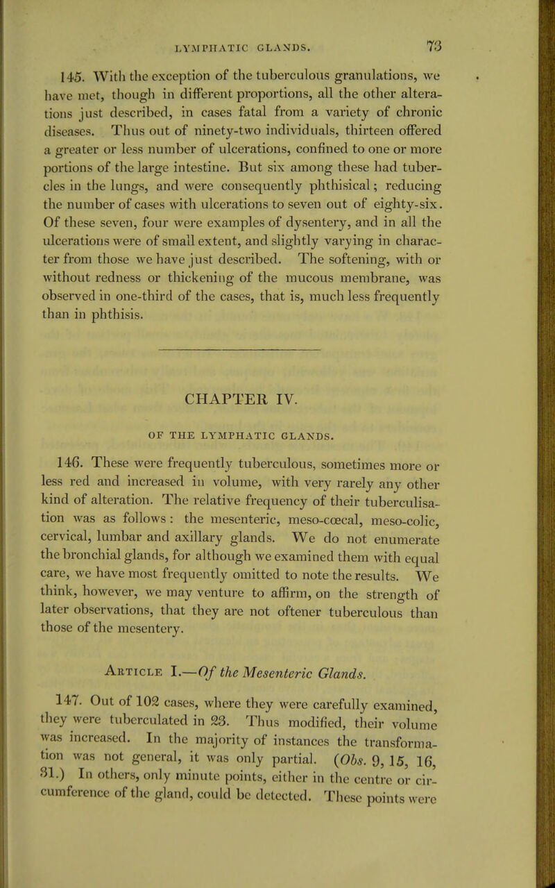 145. With the exception of the tuberculous granulations, we have met, though in different proportions, all the other altera- tions just described, in cases fatal from a variety of chronic diseases. Thus out of ninety-two individuals, thirteen offered a greater or less number of ulcerations, confined to one or more portions of the large intestine. But six among these had tuber- cles in the lungs, and were consequently phthisical; reducing the number of cases with ulcerations to seven out of eighty-six. Of these seven, four were examples of dysentery, and in all the ulcerations were of small extent, and slightly varying in charac- ter from those we have just described. The softening, with or without redness or thickening of the mucous membrane, was observed in one-third of the cases, that is, much less frequently than in phthisis. CHAPTER IV. OF THE LYMPHATIC GLANDS. 146. These were frequently tuberculous, sometimes more or less red and increased in volume, with very rarely any other kind of alteration. The relative frequency of their tuberculisa- tion was as follows : the mesenteric, meso-ccecal, meso-colic, cervical, lumbar and axillary glands. We do not enumerate the bronchial glands, for although we examined them with equal care, we have most frequently omitted to note the results. We think, however, we may venture to affirm, on the strength of later observations, that they are not oftener tuberculous than those of the mesentery. Article I.—Of the Mesenteric Glands. 14-7. Out of 102 cases, where they were carefully examined, they were tuberculated in 23. Thus modified, their volume was increased. In the majority of instances the transforma- tion was not general, it was only partial. (Obs. 9, 15, 16, SI.) In others, only minute points, either in the centre or cir- cumference of the gland, could be detected. These points were