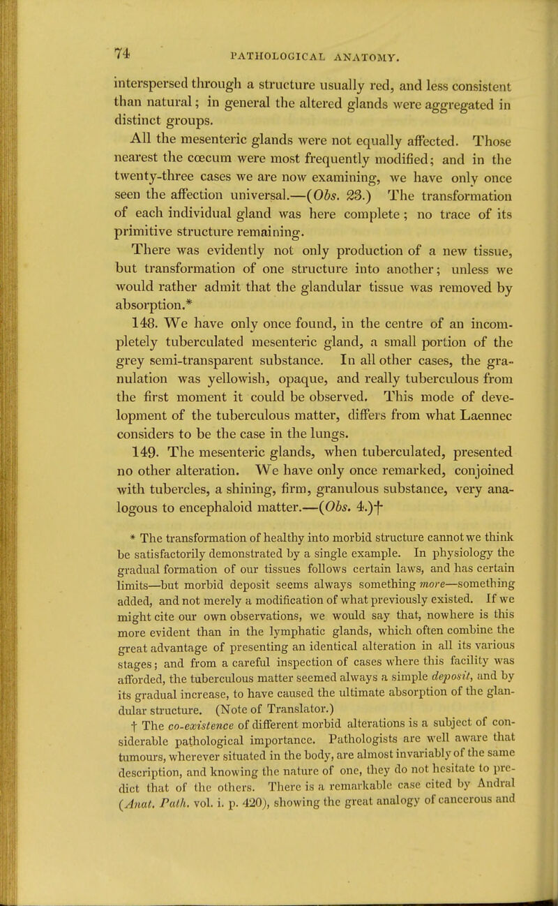 interspersed through a structure usually red, and less consistent than natural; in general the altered glands were aggregated in distinct groups. All the mesenteric glands were not equally affected. Those nearest the ccecum were most frequently modified; and in the twenty-three cases we are now examining, we have only once seen the affection universal.—(Obs. 23.) The transformation of each individual gland was here complete; no trace of its primitive structure remaining. There was evidently not only production of a new tissue, but transformation of one structure into another; unless we would rather admit that the glandular tissue was removed by absorption.* 148. We have only once found, in the centre of an incom- pletely tuberculated mesenteric gland, a small portion of the grey semi-transparent substance. In all other cases, the gra- nulation was yellowish, opaque, and really tuberculous from the first moment it could be observed. This mode of deve- lopment of the tuberculous matter, differs from what Laennec considers to be the case in the lungs. 149- The mesenteric glands, when tuberculated, presented no other alteration. We have only once remarked, conjoined with tubercles, a shining, firm, granulous substance, very ana- logous to encephaloid matter.—(Obs. 4.)-f- * The transformation of healthy into morbid structure cannot we think be satisfactorily demonstrated by a single example. In physiology the gradual formation of our tissues follows certain laws, and has certain limits—but morbid deposit seems always something more—something added, and not merely a modification of what previously existed. If we might cite our own observations, we would say that, nowhere is this more evident than in the lymphatic glands, which often combine the great advantage of presenting an identical alteration in all its various stages; and from a careful inspection of cases where this facility was afforded, the tuberculous matter seemed always a simple deposit, and by its gradual increase, to have caused the ultimate absorption of the glan- dular structure. (Note of Translator.) t The co-existence of different morbid alterations is a subject of con- siderable pathological importance. Pathologists are well aware that tumours, wherever situated in the body, are almost invariably of the same description, and knowing the nature of one, they do not hesitate to pre- dict that of the others. There is a remarkable case cited by Andral (Anat. Path. vol. i. p. 420), showing the great analogy of cancerous and