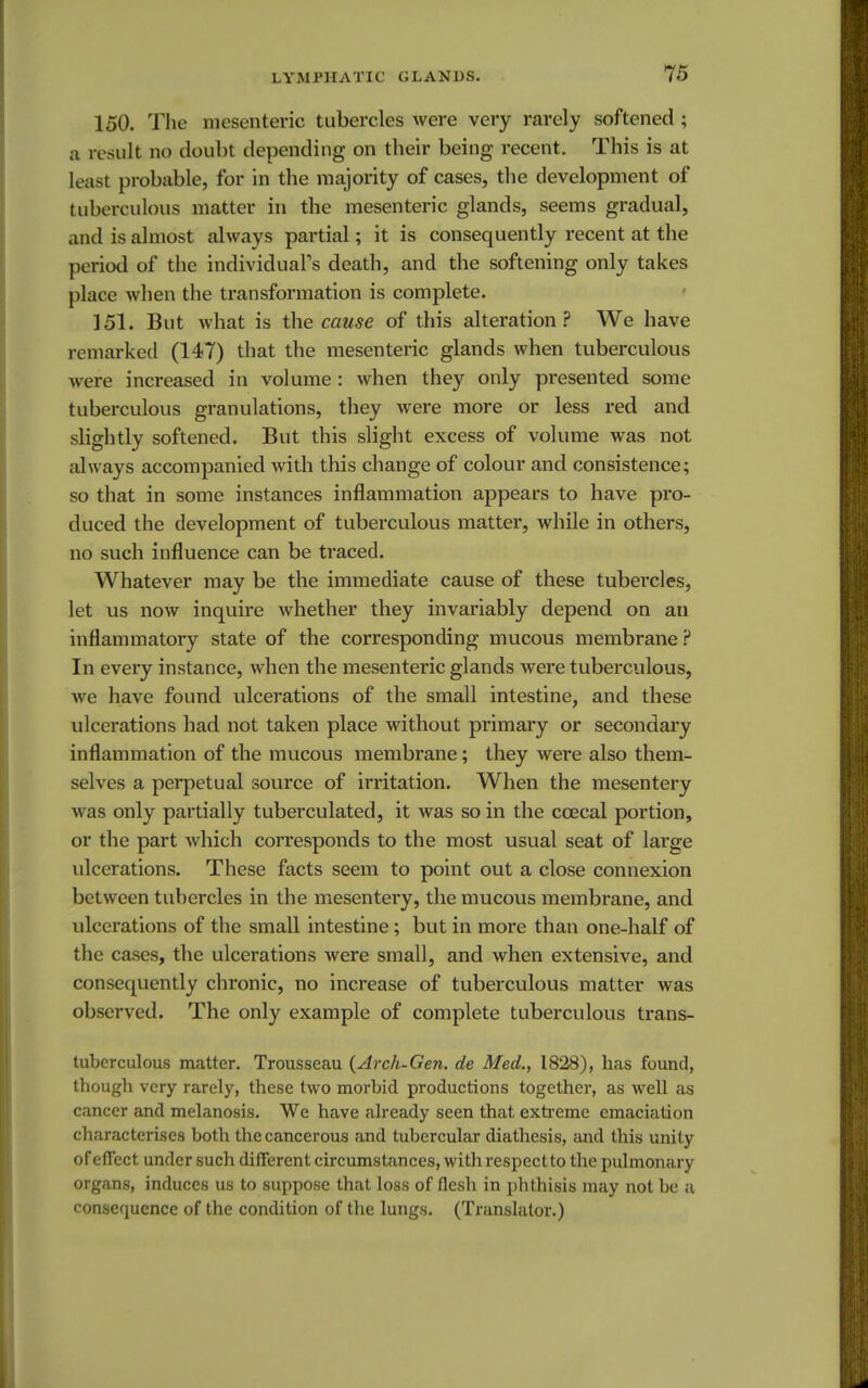 150. The mesenteric tubercles were very rarely softened; a result no doubt depending on their being recent. This is at least probable, for in the majority of cases, the development of tuberculous matter in the mesenteric glands, seems gradual, and is almost always partial; it is consequently recent at the period of the individual's death, and the softening only takes place when the transformation is complete. 151. But what is the cause of this alteration? We have remarked (147) that the mesenteric glands when tuberculous were increased in volume : when they only presented some tuberculous granulations, they were more or less red and slightly softened. But this slight excess of volume was not always accompanied Avith this change of colour and consistence; so that in some instances inflammation appears to have pro- duced the development of tuberculous matter, while in others, no such influence can be traced. Whatever may be the immediate cause of these tubercles, let us now inquire whether they invariably depend on an inflammatory state of the corresponding mucous membrane ? In every instance, when the mesenteric glands were tuberculous, we have found ulcerations of the small intestine, and these ulcerations had not taken place without primary or secondary inflammation of the mucous membrane; they were also them- selves a perpetual source of irritation. When the mesentery was only partially tuberculated, it was so in the ccecal portion, or the part which corresponds to the most usual seat of large ulcerations. These facts seem to point out a close connexion between tubercles in the mesentery, the mucous membrane, and ulcerations of the small intestine; but in more than one-half of the cases, the ulcerations were small, and when extensive, and consequently chronic, no increase of tuberculous matter was observed. The only example of complete tuberculous trans- tuberculous matter. Trousseau {Arch-Gen. de Med., 1828), has found, though very rarely, these two morbid productions together, as well as cancer and melanosis. We have already seen that extreme emaciation characterises both the cancerous and tubercular diathesis, and this unity of effect under such different circumstances, with respectto the pulmonary organs, induces us to suppose that loss of flesh in phthisis may not be a consequence of the condition of the lungs. (Translator.)