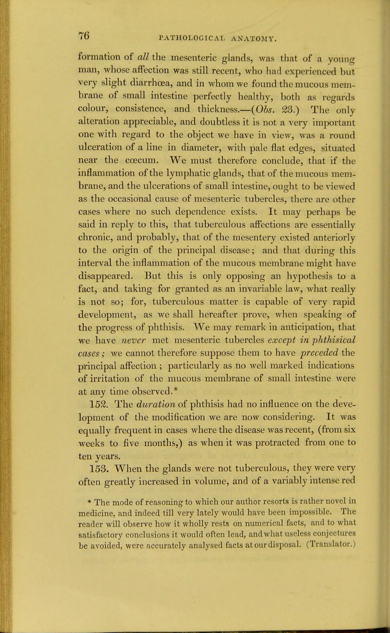 formation of all the mesenteric glands, was that of a young man, whose affection was still recent, who had experienced but very slight diarrhoea, and in whom we found the mucous mem- brane of small intestine perfectly healthy, both as regards colour, consistence, and thickness.—(Obs. 23.) The only alteration appreciable, and doubtless it is not a very important one with regard to the object we have in view, was a round ulceration of a line in diameter, with pale flat edges, situated near the ccecum. We must therefore conclude, that if the inflammation of the lymphatic glands, that of the mucous mem- brane, and the ulcerations of small intestine, ought to be viewed as the occasional cause of mesenteric tubercles, there are other cases where no such dependence exists. It may perhaps be said in reply to this, that tuberculous affections are essentially chronic, and probably, that of the mesentery existed anteriorly to the origin of the principal disease; and that during this interval the inflammation of the mucous membrane might have disappeared. But this is only opposing an hypothesis to a fact, and taking for granted as an invariable law, what really is not so; for, tuberculous matter is capable of very rapid development, as we shall hereafter prove, when speaking of the progress of phthisis. We may remark in anticipation, that we have never met mesenteric tubercles except in phthisical cases; we cannot therefore suppose them to have preceded the principal affection ; particularly as no well marked indications of irritation of the mucous membrane of small intestine were at any time observed.* 152. The duration of phthisis had no influence on the deve- lopment of the modification we are now considering. It was equally frequent in cases where the disease was recent, (from six weeks to five months,) as when it was protracted from one to ten years. 153. When the glands were not tuberculous, they were very often greatly increased in volume, and of a variably intense red * The mode of reasoning to which our author resorts is rather novel in medicine, and indeed till very lately would have been impossible. The reader will observe how it wholly rests on numerical facts, and to what satisfactory conclusions it would often lead, and what useless conjectures be avoided, were accurately analysed facts at our disposal. (Translator.)