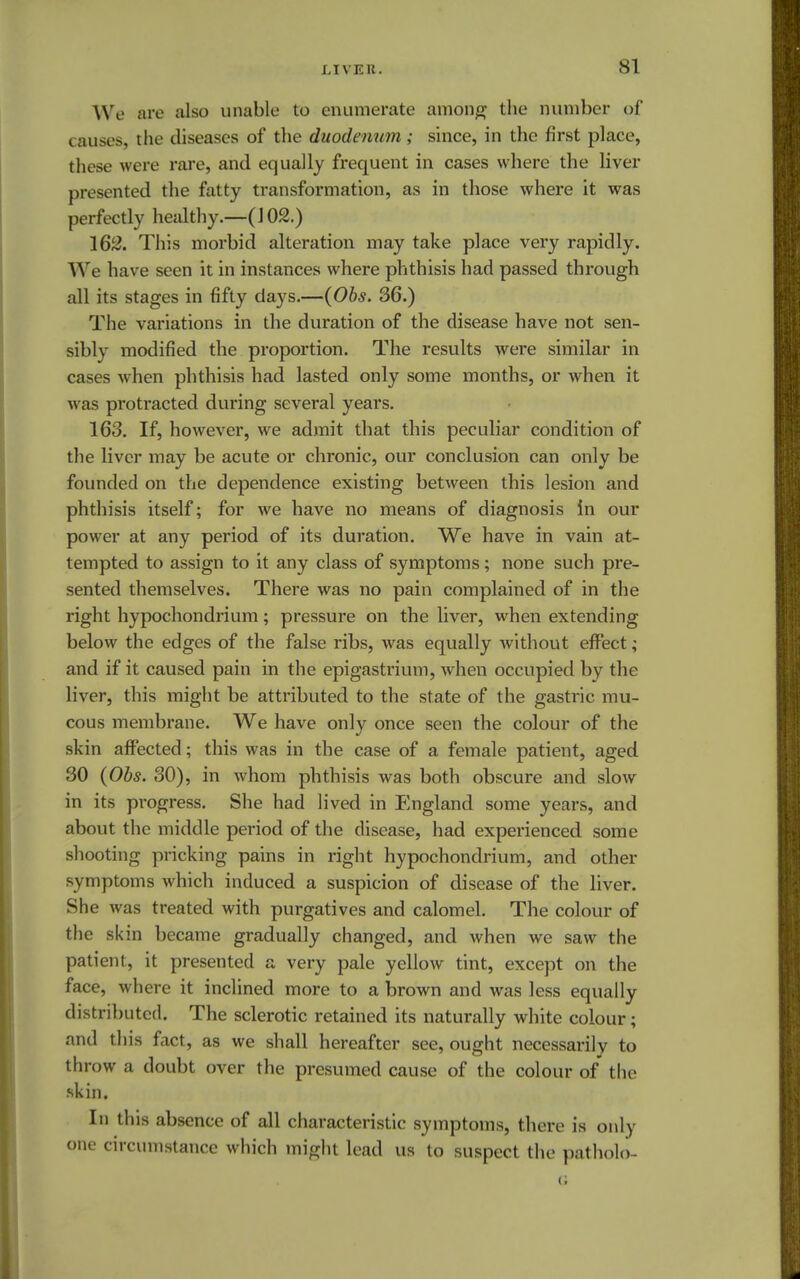 We are also unable to enumerate among the number of causes, the diseases of the duodenum; since, in the first place, these were rare, and equally frequent in cases where the liver presented the fatty transformation, as in those where it was perfectly healthy.—(102.) 162. This morbid alteration may take place very rapidly. We have seen it in instances where phthisis had passed through all its stages in fifty days.—(Obs. 36.) The variations in the duration of the disease have not sen- sibly modified the proportion. The results were similar in cases when phthisis had lasted only some months, or when it was protracted during several years. 163. If, however, we admit that this peculiar condition of the liver may be acute or chronic, our conclusion can only be founded on the dependence existing between this lesion and phthisis itself; for we have no means of diagnosis in our power at any period of its duration. We have in vain at- tempted to assign to it any class of symptoms; none such pre- sented themselves. There was no pain complained of in the right hypochondrium; pressure on the liver, when extending below the edges of the false ribs, was equally without effect; and if it caused pain in the epigastrium, when occupied by the liver, this might be attributed to the state of the gastric mu- cous membrane. We have only once seen the colour of the skin affected; this was in the case of a female patient, aged 30 (Obs. 30), in whom phthisis was both obscure and slow in its progress. She had lived in England some years, and about the middle period of the disease, had experienced some shooting pricking pains in right hypochondrium, and other symptoms which induced a suspicion of disease of the liver. She was treated with purgatives and calomel. The colour of the skin became gradually changed, and when we saw the patient, it presented a very pale yellow tint, except on the face, where it inclined more to a brown and was less equally distributed. The sclerotic retained its naturally white colour; and this fact, as we shall hereafter see, ought necessarily to throw a doubt over the presumed cause of the colour of the skin. In this absence of all characteristic symptoms, there is only one circumstance which might lead us to suspect the patholo-
