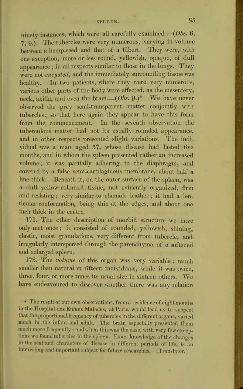 SPLEKN. ninety instances, which were all carefully examined.—{Obs. 6, 7, 9.) The tubercles weir very numerous, varying in volume between a hemp-seed and that of a filbert. They were, with one exception, more or less round, yellowish, opaque, of dull appearance ; in all respects similar to those in the lungs. They were not encysted, and the immediately surrounding tissue was healthy. In two patients, where they were very numerous, various other parts of the body were affected, as the mesentery, neck, axilla, and even the brain—(Obs. 9.)* We have never observed the grey semi-transparent matter conjointly with tubercles; so that here again they appear to have this form from the commencement. In the seventh observation the tuberculous matter had not its usually rounded appearance, and in other respects presented slight variations. The indi- vidual was a man aged 57, whose disease had lasted five months, and in whom the spleen presented rather an increased volume; it was partially adhering to the diaphragm, and covered by a false semi-cartilaginous membrane, about half a line thick. Beneath it, on the outer surface of the spleen, was a dull yellow coloured tissue, not evidently organized, firm and resisting; very similar to chamois leather; it had a len- ticular conformation, being thin at the edges, and about one inch thick in the centre. 171. The other description of morbid structure we have only met once ; it consisted of rounded, yellowish, shining, elastic, moist granulations, very different from tubercle, and irregularly interspersed through the parenchyma of a softened and enlarged spleen. 172. The volume of this organ was very variable; much smaller than natural in fifteen individuals, while it was twice, three, four, or more times its usual size in sixteen others. We have endeavoured to discover whether there was any relation * The result of our own observations, from a residence of eight months in the Hospital des Enfans Malades, at Paris, would lead us to suspect that the proportional frequency of tubercles in the different organs, varied much in the infant and adult. The brain especially presented them much more frequently ; and when this was the case, with very few excep- tions we found tubercles in the spleen. Exact knowledge of the changes in the seat and characters of disease in different periods of life, is an interesting and important subject for future researches. (Translator.)