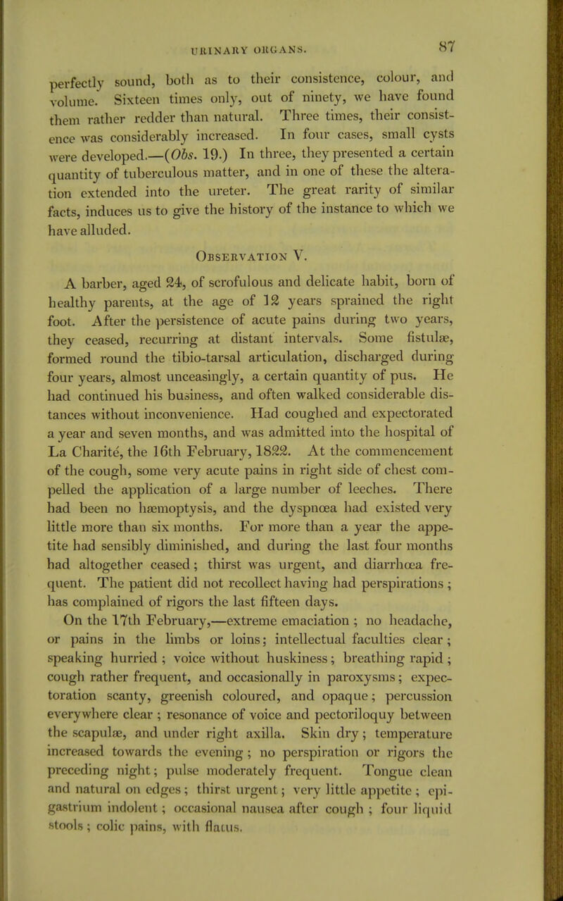 URINARY ORGANS. perfectly sound, both as to their consistence, colour, and volume. Sixteen times only, out of ninety, we have found them rather redder than natural. Three times, their consist- ence was considerably increased. In four cases, small cysts were developed.—(Obs. 19.) In three, they presented a certain quantity of tuberculous matter, and in one of these the altera- tion extended into the ureter. The great rarity of similar facts, induces us to give the history of the instance to which we have alluded. Observation V. A barber, aged 24, of scrofulous and delicate habit, born of healthy parents, at the age of 12 years sprained the right foot. After the persistence of acute pains during two years, they ceased, recurring at distant intervals. Some fistulas, formed round the tibio-tarsal articulation, discharged during four years, almost unceasingly, a certain quantity of pus. He had continued his business, and often walked considerable dis- tances without inconvenience. Had coughed and expectorated a year and seven months, and was admitted into the hospital of La Charite, the 16th February, 1822. At the commencement of the cough, some very acute pains in right side of chest com- pelled the application of a large number of leeches. There had been no haemoptysis, and the dyspnoea had existed very little more than six months. For more than a year the appe- tite had sensibly diminished, and during the last four months had altogether ceased; thirst was urgent, and diarrhoea fre- quent. The patient did not recollect having had perspirations; has complained of rigors the last fifteen days. On the 17th February,—extreme emaciation ; no headache, or pains in the limbs or loins; intellectual faculties clear; speaking hurried ; voice without huskiness; breathing rapid ; cough rather frequent, and occasionally in paroxysms; expec- toration scanty, greenish coloured, and opaque; percussion everywhere clear ; resonance of voice and pectoriloquy between the scapula?, and under right axilla. Skin dry; temperature increased towards the evening; no perspiration or rigors the preceding night; pulse moderately frequent. Tongue clean and natural on edges; thirst urgent; very little appetite ; epi- gastrium indolent; occasional nausea after cough ; four liquid stools ; colic pains, with flatus.