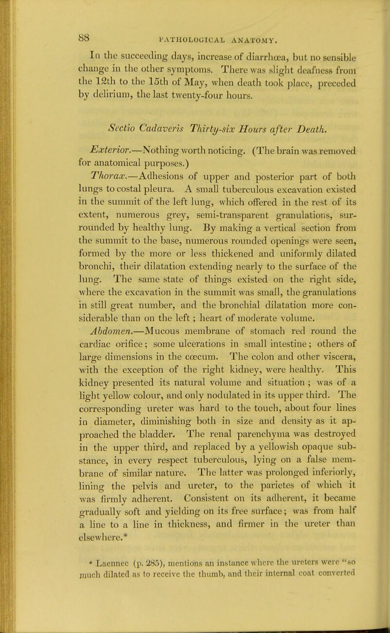 In the succeeding days, increase of diarrhoea, but no sensible change in the other symptoms. There was slight deafness from the 12th to the 15th of May, when death took place, preceded by delirium, the last twenty-four hours. Sectio Cadaveris Thirty-six Hours after Death. Exterior.—Nothing worth noticing. (The brain was removed for anatomical purposes.) Thorax.—Adhesions of upper and posterior part of both lungs to costal pleura. A small tuberculous excavation existed in the summit of the left lung, which offered in the rest of its extent, numerous grey, semi-transparent granulations, sur- rounded by healthy lung. By making a vertical section from the summit to the base, numerous rounded openings were seen, formed by the more or less thickened and uniformly dilated bronchi, their dilatation extending nearly to the surface of the lung. The same state of things existed on the right side, where the excavation in the summit was small, the granulations in still great number, and the bronchial dilatation more con- siderable than on the left; heart of moderate volume. Abdomen.—Mucous membrane of stomach red round the cardiac orifice; some ulcerations in small intestine; others of large dimensions in the coecum. The colon and other viscera, with the exception of the right kidney, were healthy. This kidney presented its natural volume and situation ; was of a light yellow colour, and only nodulated in its upper third. The corresponding ureter was hard to the touch, about four lines in diameter, diminishing both in size and density as it ap- proached the bladder. The renal parenchyma was destroyed in the upper third, and replaced by a yellowish opaque sub- stance, in every respect tuberculous, lying on a false mem- brane of similar nature. The latter was prolonged inferiorly, lining the pelvis and ureter, to the parietes of which it was firmly adherent. Consistent on its adherent, it became gradually soft and yielding on its free surface; was from half a line to a line in thickness, and firmer in the ureter than elsewhere.* * Laennec (p. 285), mentions an instance where the ureters were so much dilated as to receive the thumb, and their internal coat converted