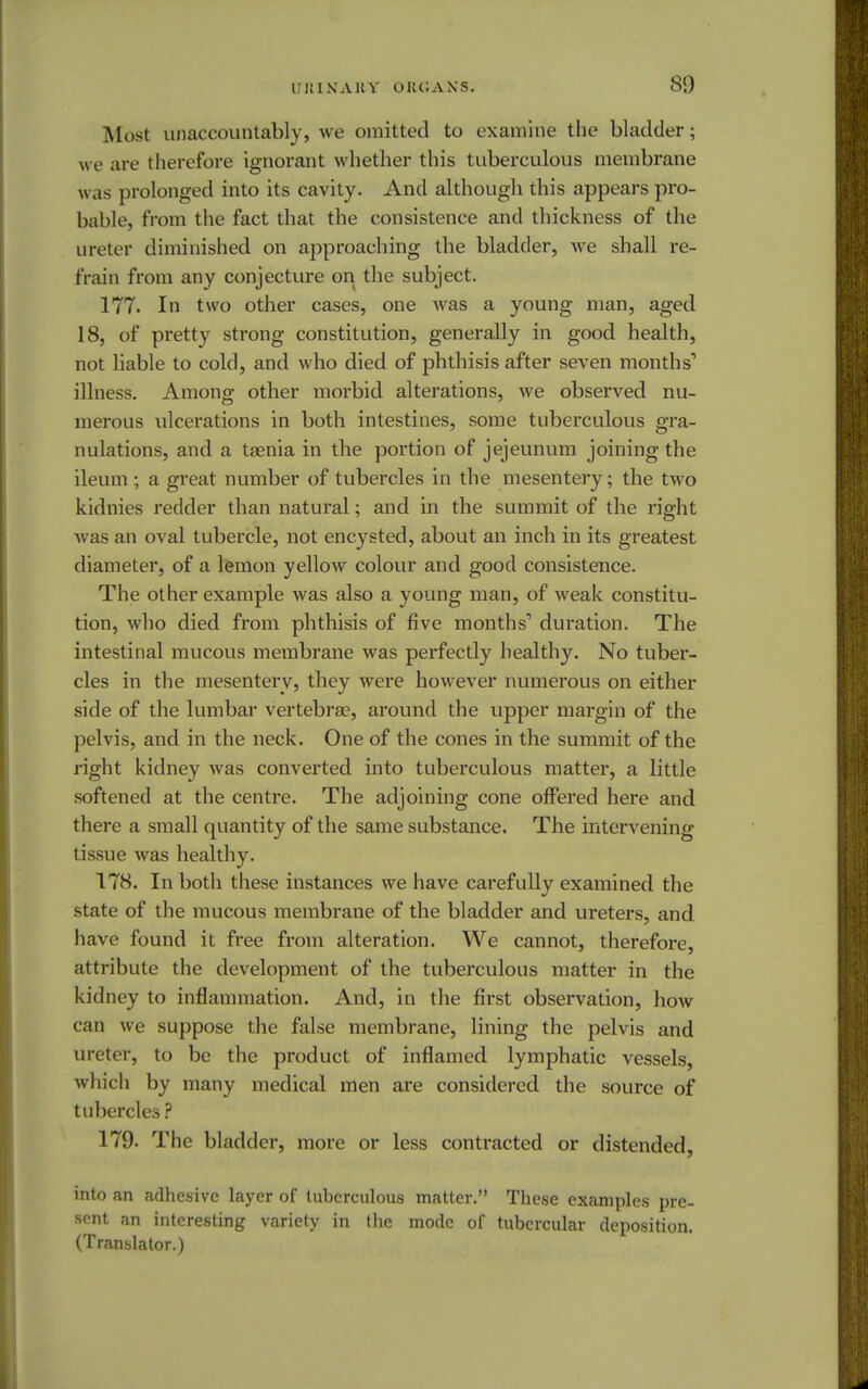 Mosl unaccountably, we omitted to examine the bladder; we are therefore ignorant whether this tuberculous membrane was prolonged into its cavity. And although this appears pro- bable, from the fact that the consistence and thickness of the ureter diminished on approaching the bladder, we shall re- frain from any conjecture on the subject. 177. In two other cases, one was a young man, aged 18, of pretty strong constitution, generally in good health, not liable to cold, and who died of phthisis after seven months1 illness. Among other morbid alterations, we observed nu- merous ulcerations in both intestines, some tuberculous gra- nulations, and a taenia in the portion of jejeunum joining the ileum ; a great number of tubercles in the mesentery; the two kidnies redder than natural; and in the summit of the right Avas an oval tubercle, not encysted, about an inch in its greatest diameter, of a lemon yellow colour and good consistence. The other example was also a young man, of weak constitu- tion, who died from phthisis of five months'' duration. The intestinal mucous membrane was perfectly healthy. No tuber- cles in the mesentery, they were however numerous on either side of the lumbar vertebrae, around the upper margin of the pelvis, and in the neck. One of the cones in the summit of the right kidney was converted into tuberculous matter, a little softened at the centre. The adjoining cone offered here and there a small quantity of the same substance. The intervening tissue was healthy. 178. In both these instances we have carefully examined the state of the mucous membrane of the bladder and ureters, and have found it free from alteration. We cannot, therefore, attribute the development of the tuberculous matter in the kidney to inflammation. And, in the first observation, how can we suppose the false membrane, lining the pelvis and ureter, to be the product of inflamed lymphatic vessels, which by many medical men are considered the source of tubercles ? 179. The bladder, more or less contracted or distended, into an adhesive layer of tuberculous matter. These examples pre- sent an interesting variety in the mode of tubercular deposition. (Translator.)