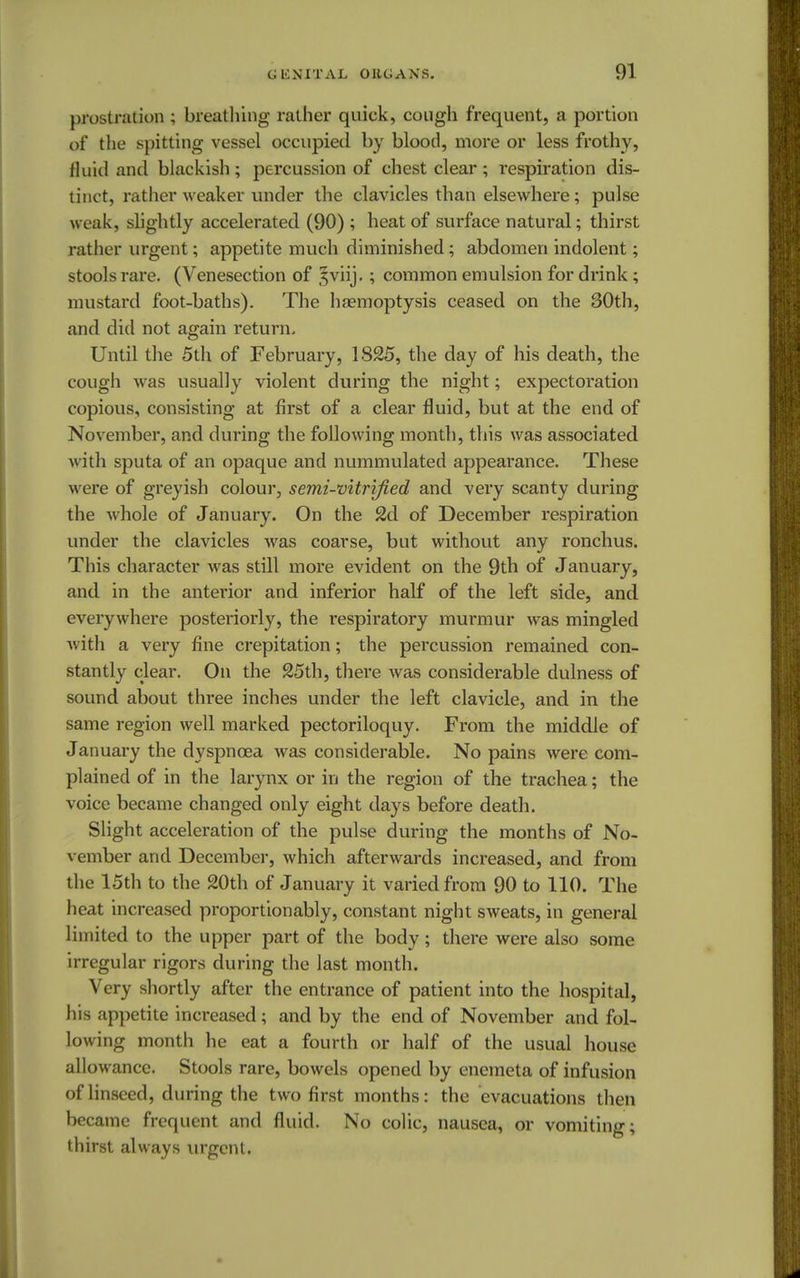 prostration ; breathing rather quick, cough frequent, a portion of the spitting vessel occupied by blood, more or less frothy, fluid and blackish; percussion of chest clear; respiration dis- tinct, rather weaker under the clavicles than elsewhere; pulse weak, slightly accelerated (90) ; heat of surface natural; thirst rather urgent; appetite much diminished; abdomen indolent; stools rare. (Venesection of 5viij.; common emulsion for drink; mustard foot-baths). The haemoptysis ceased on the 30th, and did not again return. Until the 5th of February, 1825, the day of his death, the cough was usually violent during the night; expectoration copious, consisting at first of a clear fluid, but at the end of November, and during the following month, this was associated with sputa of an opaque and nummulated appearance. These were of greyish colour, semi-vitrified and very scanty during the whole of January. On the 2d of December respiration under the clavicles Avas coarse, but without any ronchus. This character was still more evident on the 9th of January, and in the antei'ior and inferior half of the left side, and everywhere posteriorly, the respiratory murmur was mingled with a very fine crepitation; the percussion remained con- stantly clear. On the 25th, there was considerable dulness of sound about three inches under the left clavicle, and in the same region well marked pectoriloquy. From the middle of January the dyspnoea was considerable. No pains were com- plained of in the larynx or in the region of the trachea; the voice became changed only eight days before death. Slight acceleration of the pulse during the months of No- vember and December, which afterwards increased, and from the 15th to the 20th of January it varied from 90 to 110. The heat increased proportion ably, constant night sweats, in general limited to the upper part of the body; there were also some irregular rigors during the last month. Very shortly after the entrance of patient into the hospital, his appetite increased; and by the end of November and fol- lowing month he eat a fourth or half of the usual house allowance. Stools rare, bowels opened by enemeta of infusion of linseed, during the two first months: the evacuations then became frequent and fluid. No colic, nausea, or vomiting; thirst always urgent.