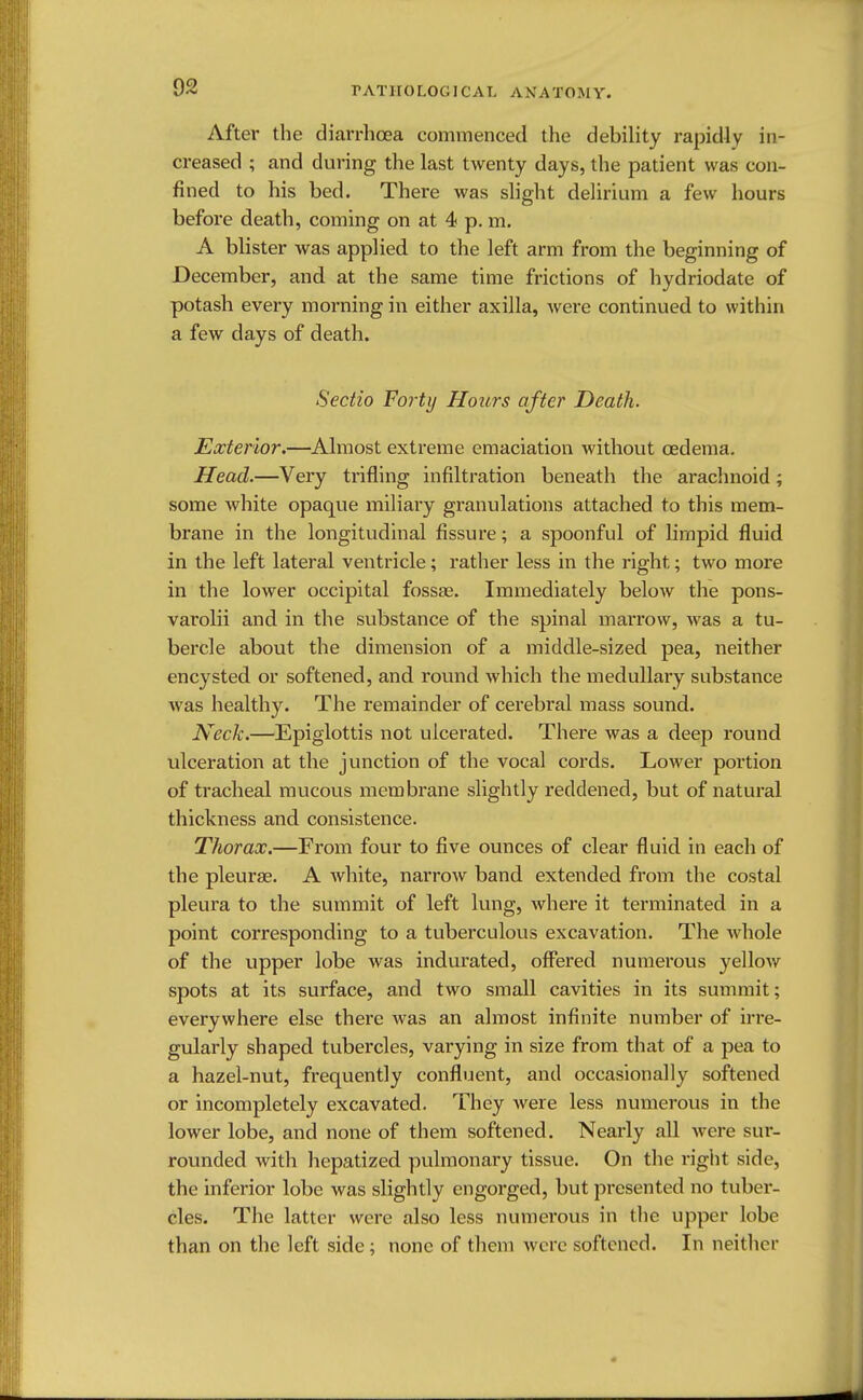 r AT] 10 LOG ICAL ANATOMY. After the diarrhoea commenced the debility rapidly in- creased ; and during the last twenty days, the patient was con- fined to his bed. There was slight delirium a few hours before death, coming on at 4 p. m. A blister was applied to the left arm from the beginning of December, and at the same time frictions of hydriodate of potash every morning in either axilla, were continued to within a few days of death. Sectio Forty Hours after Death. Exterior.—Almost extreme emaciation without oedema. Head.—Very trifling infiltration beneath the arachnoid; some white opaque miliary granulations attached to this mem- brane in the longitudinal fissure; a spoonful of limpid fluid in the left lateral ventricle; rather less in the right; two more in the lower occipital fossae. Immediately below the pons- varolii and in the substance of the spinal marrow, was a tu- bercle about the dimension of a middle-sized pea, neither encysted or softened, and round which the medullary substance was healthy. The remainder of cerebral mass sound. Neck.—Epiglottis not ulcerated. There was a deep round ulceration at the junction of the vocal cords. Lower portion of tracheal mucous membrane slightly reddened, but of natural thickness and consistence. Thorax.—From four to five ounces of clear fluid in each of the pleurae. A white, narrow band extended from the costal pleura to the summit of left lung, where it terminated in a point corresponding to a tuberculous excavation. The whole of the upper lobe was indurated, offered numerous yellow spots at its surface, and two small cavities in its summit; everywhere else there was an almost infinite number of irre- gularly shaped tubercles, varying in size from that of a pea to a hazel-nut, frequently confluent, and occasionally softened or incompletely excavated. They were less numerous in the lower lobe, and none of them softened. Nearly all were sur- rounded with hepatized pulmonary tissue. On the right side, the inferior lobe was slightly engorged, but presented no tuber- cles. The latter were also less numerous in the upper lobe than on the left side; none of them were softened. In neither