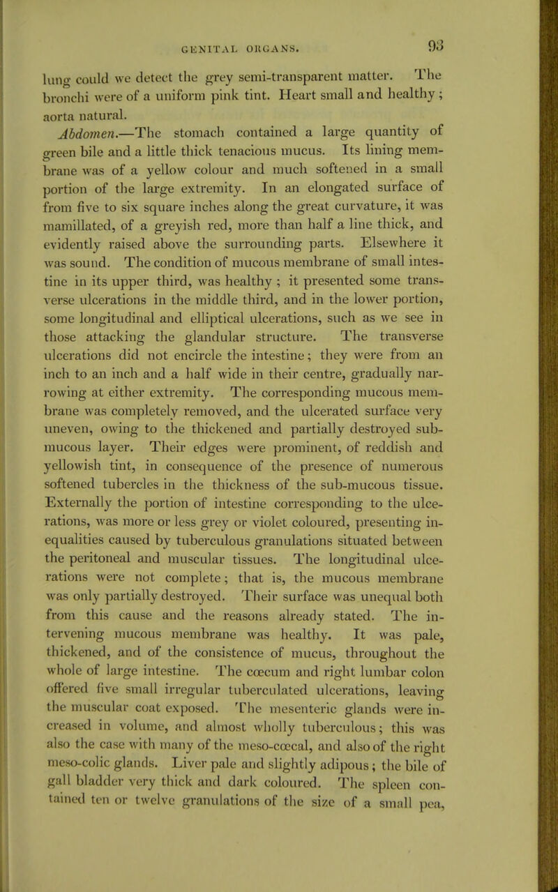 lutig could we detect the grey semi-transparent matter. The bronc hi were of a uniform pink tint. Heart small and healthy; aorta natural. Abdomen.—The stomach contained a large quantity of o-reen bile and a little thick tenacious mucus. Its lining mem- brane was of a yellow colour and much softened in a small portion of the large extremity. In an elongated surface of from five to six square inches along the great curvature, it was nianiillated, of a greyish red, more than half a line thick, and evidently raised above the surrounding parts. Elsewhere it was sound. The condition of mucous membrane of small intes- tine in its upper third, was healthy ; it presented some trans- verse ulcerations in the middle third, and in the lower portion, some longitudinal and elliptical ulcerations, such as we see in those attacking the glandular structure. The transverse ulcerations did not encircle the intestine; they were from an inch to an inch and a half wide in their centre, gradually nar- rowing at either extremity. The corresponding mucous mem- brane was completely removed, and the ulcerated surface very uneven, owing to the thickened and partially destroyed sub- mucous layer. Their edges were prominent, of reddish and yellowish tint, in consequence of the presence of numerous softened tubercles in the thickness of the sub-mucous tissue. Externally the portion of intestine corresponding to the ulce- rations, was more or less grey or violet coloured, presenting in- equalities caused by tuberculous granulations situated between the peritoneal and muscular tissues. The longitudinal ulce- rations were not complete; that is, the mucous membrane was only partially destroyed. Their surface was unequal both from this cause and the reasons already stated. The in- tervening mucous membrane was healthy. It was pale, thickened, and of the consistence of mucus, throughout the whole of large intestine. The ccecum and right lumbar colon offered five small irregular tuberculated ulcerations, leaving the muscular coat exposed. The mesenteric glands were in- creased in volume, and almost wholly tuberculous; this was also the case with many of the meso-ccecal, and also of the rio-ht meso-colic glands. Liver pale and slightly adipous; the bile of gall bladder very thick and dark coloured. The spleen con- tained ten or twelve granulations of the size of a small pea,