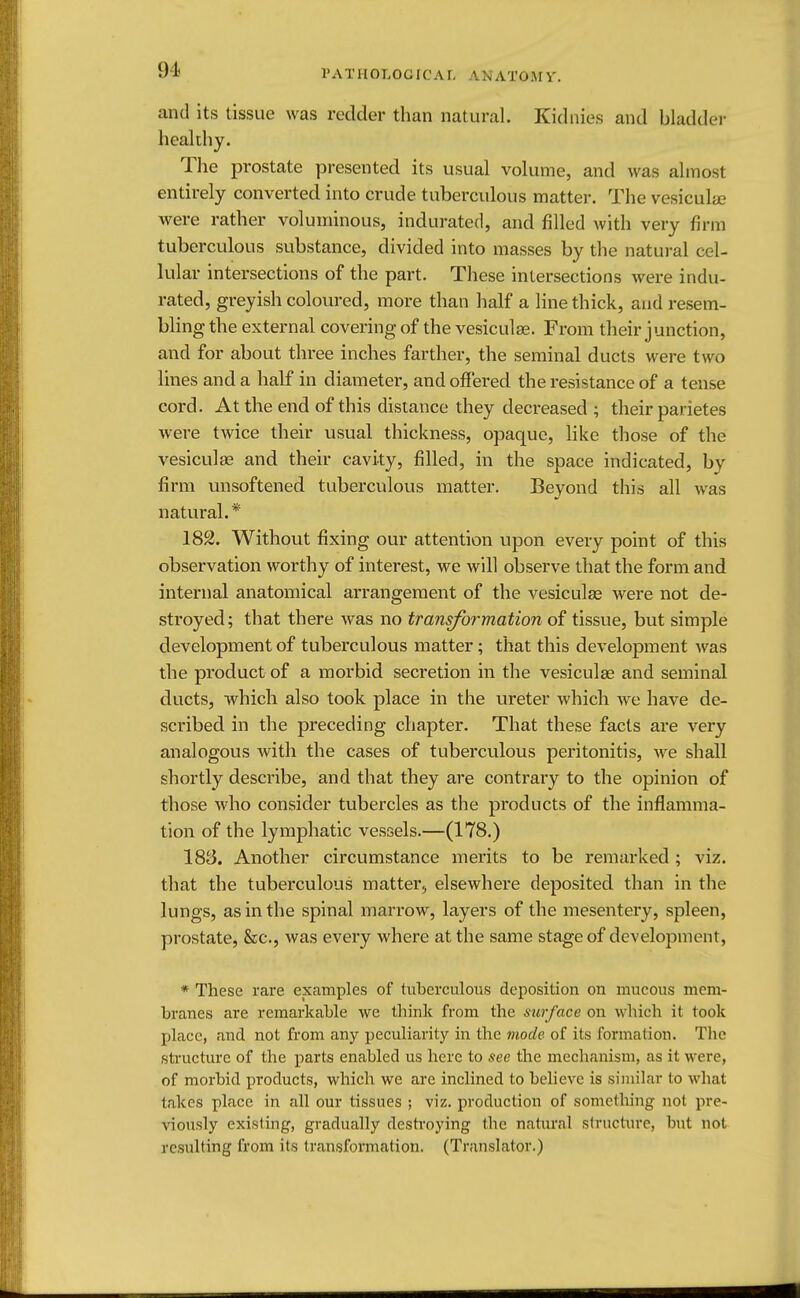 and its tissue was redder than natural. Kidnies and bladder healthy. The prostate presented its usual volume, and was almost entirely converted into crude tuberculous matter. The vesicular were rather voluminous, indurated, and filled with very firm tuberculous substance, divided into masses by the natural cel- lular intersections of the part. These intersections were indu- rated, greyish coloured, more than half a line thick, and resem- bling the external covering of the vesiculse. From their junction, and for about three inches farther, the seminal ducts were two lines and a half in diameter, and offered the resistance of a tense cord. At the end of this distance they decreased ; their parietes were twice their usual thickness, opaque, like those of the vesiculse and their cavity, filled, in the space indicated, by firm unsoftened tuberculous matter. Beyond this all was natural. * 182. Without fixing our attention upon every point of this observation worthy of interest, we will observe that the form and internal anatomical arrangement of the vesiculse were not de- stroyed ; that there was no transformation of tissue, but simple development of tuberculous matter; that this development was the product of a morbid secretion in the vesiculse and seminal ducts, which also took place in the ureter which we have de- scribed in the preceding chapter. That these facts are very analogous with the cases of tuberculous peritonitis, we shall shortly describe, and that they are contrary to the opinion of those who consider tubercles as the products of the inflamma- tion of the lymphatic vessels.—(178.) 183. Another circumstance merits to be remarked; viz. that the tuberculous matter, elsewhere deposited than in the lungs, as in the spinal marrow, layers of the mesentery, spleen, prostate, &c, was every where at the same stage of development, * These rare examples of tuberculous deposition on mucous mem- branes are remarkable we think from the surface on which it took place, and not from any peculiarity in the mode of its formation. The structure of the parts enabled us here to see the mechanism, as it were, of morbid products, which we are inclined to believe is similar to what takes place in all our tissues ; viz. production of something not pre- viously existing, gradually destroying the natural structure, but not resulting from its transformation. (Translator.)
