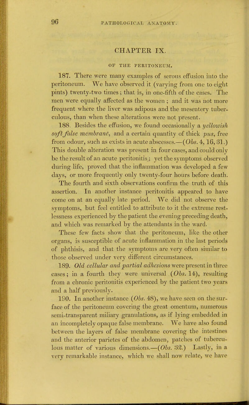 CHAPTER IX. OF THE PERITONEUM. 187. There were many examples of serous effusion into the peritoneum. We have observed it (varying from one to eight pints) twenty-two times; that is, in one-fifth of the cases. The men were equally affected as the women ; and it was not more frequent where the liver was adipous and the mesentery tuber- culous, than when these alterations were not present. 188. Besides the effusion, we found occasionally a yellowish soft false membrane, and a certain quantity of thick pus, free from odour, such as exists in acute abscesses.—(Obs. 4,16,31.) This double alteration was present in four cases, and could only be the result of an acute peritonitis ; yet the symptoms observed during life, proved that the inflammation was developed a few days, or more frequently only twenty-four hours before death. The fourth and sixth observations confirm the truth of this assertion. In another instance peritonitis appeared to have come on at an equally late period. We did not observe the symptoms, but feel entitled to attribute to it the extreme rest- lessness experienced by the patient the evening preceding death, and which was remarked by the attendants in the ward. These few facts show that the peritoneum, like the other organs, is susceptible of acute inflammation in the last periods of phthisis, and that the symptoms are very often similar to those observed under very different circumstances. 189. Old cellular and partial adhesions were present in three cases; in a fourth they were universal (Obs. 14), resulting from a chronic peritonitis experienced by the patient two years and a half previously. 190. In another instance (Obs. 48), we have seen on the sur- face of the peritoneum covering the great omentum, numerous semi-transparent miliary granulations, as if lying embedded in an incompletely opaque false membrane. We have also found between the layers of false membrane covering the intestines and the anterior parietes of the abdomen, patches of tubercu- lous matter of various dimensions.—(Obs. Ji2.) Lastly, in a very remarkable instance, which we shall now relate, we have