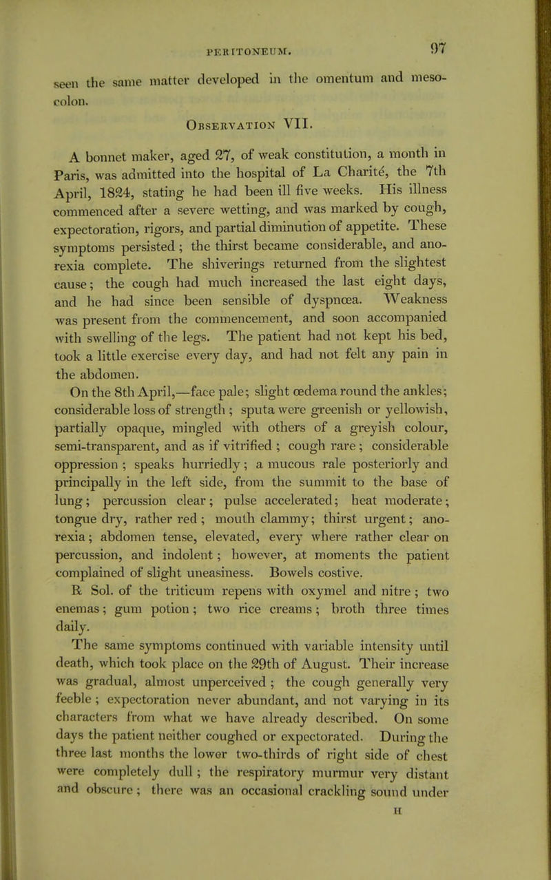 seen the same matter developed in the omentum and meso- colon. Observation VII. A bonnet maker, aged 27, of weak constitution, a month in Paris, was admitted into the hospital of La Charite, the 7th April, 1824, stating he had been ill five weeks. His illness commenced after a severe wetting, and was marked by cough, expectoration, rigors, and partial diminution of appetite. These symptoms persisted ; the thirst became considerable, and ano- rexia complete. The shiverings returned from the slightest cause; the cough had much increased the last eight days, and he had since been sensible of dyspnoea. Weakness was present from the commencement, and soon accompanied with swelling of the legs. The patient had not kept his bed, took a little exercise every day, and had not felt any pain in the abdomen. On the 8th April,—face pale; slight oedema round the ankles; considerable loss of strength ; sputa were greenish or yellowish, partially opaque, mingled with others of a greyish colour, semi-transparent, and as if vitrified ; cough rare; considerable oppression ; speaks hurriedly; a mucous rale posteriorly and principally in the left side, from the summit to the base of lung; percussion clear; pulse accelerated; heat moderate; tongue dry, rather red ; mouth clammy; thirst urgent; ano- rexia ; abdomen tense, elevated, every where rather clear on percussion, and indolent; however, at moments the patient complained of slight uneasiness. Bowels costive. R Sol. of the triticum repens with oxymel and nitre ; two enemas; gum potion; two rice creams; broth three times daily. The same symptoms continued with variable intensity until death, which took place on the 29th of August. Their increase was gradual, almost unperceived ; the cough generally very feeble ; expectoration never abundant, and not varying in its characters from what we have already described. On some days the patient neither coughed or expectorated. During the three last months the lower two-thirds of right side of chest were completely dull; the respiratory murmur very distant and obscure; there was an occasional crackling sound under H