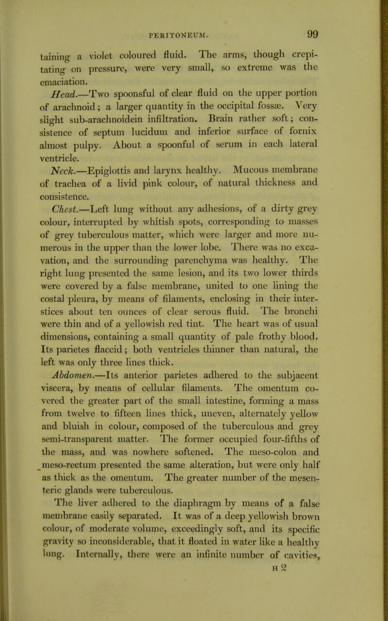taming a violet coloured fluid. The arms, though crepi- tating on pressure, were very small, so extreme was the emaciation. Head.—Two spoonsful of clear fluid on the upper portion of arachnoid; a larger quantity in the occipital fossae. Very slight sub-arachnoidein infiltration. Brain rather soft; con- sistence of septum lucidum and inferior surface of fornix almost pulpy. About a spoonful of serum in each lateral ventricle. Neck.—Epiglottis and larynx healthy. Mucous membrane of trachea of a livid pink colour, of natural thickness and consistence. Chest.—Left lung without any adhesions, of a dirty grey colour, interrupted by whitish spots, corresponding to masses of grey tuberculous matter, which were larger and more nu- merous in the upper than the lower lobe. There was no exca- vation, and the surrounding parenchyma was healthy. The right lung presented the same lesion, and its two lower thirds were covered by a false membrane, united to one lining the costal pleura, by means of filaments, enclosing in their inter- stices about ten ounces of clear serous fluid. The bronchi were thin and of a yellowish red tint. The heart was of usual dimensions, containing a small quantity of pale frothy blood. Its parietes flaccid; both ventricles thinner than natural, the left was only three lines thick. Abdomen.—Its anterior parietes adhered to the subjacent viscera, by means of cellular filaments. The omentum co- vered the greater part of the small intestine, forming a mass from twelve to fifteen lines thick, uneven, alternately yellow and bluish in colour, composed of the tuberculous and grey semi-transparent matter. The former occupied four-fifths of the mass, and was nowhere softened. The meso-colon and meso-rectum presented the same alteration, but were only half as thick as the omentum. The greater number of the mesen- teric glands were tuberculous. The liver adhered to the diaphragm by means of a false membrane easily separated. It was of a deep yellowish brown colour, of moderate volume, exceedingly soft, and its specific gravity so inconsiderable, that it floated in water like a healthy lung. Internally, there were an infinite number of cavities, h2