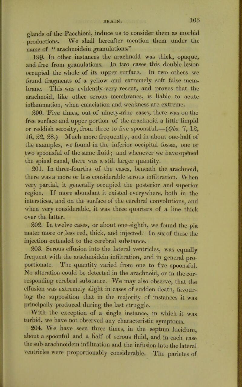 hhain. 1 03 ghinds of the Pacchioni, induce us to consider them as morbid productions. We shall hereafter mention them under the name of  arachnoidein granulations. 199. In other instances the arachnoid was thick, opaque, and free from granulations. In two cases this double lesion occupied the whole of its upper surface. In two others we found fragments of a yellow and extremely soft false mem- brane. This was evidently very recent, and proves that the arachnoid, like other serous membranes, is liable to acute inflammation, when emaciation and weakness are extreme. 200. Five times, out of ninety-nine cases, there was on the free surface and upper portion of the arachnoid a little limpid or reddish serosity, from three to five spoonsful.—(Obs. 7, 12, 16, 22, 28.) Much more frequently, and in about one-half of the examples, we found in the inferior occipital fossae, one or two spoonsful of the same fluid; and whenever we have opelied the spinal canal, there was a still larger quantity. 201. In three-fourths of the cases, beneath the arachnoid, there was a more or less considerable serous infiltration. When very partial, it generally occupied the posterior and superior region. If more abundant it existed everywhere, both in the interstices, and on the surface of the cerebral convolutions, and when very considerable, it was three quarters of a line thick over the latter. 202. In twelve cases, or about one-eighth, we found the pia mater more or less red, thick, and injected. In six of these the injection extended to the cerebral substance. 203. Serous effusion into the lateral ventricles, was equally frequent with the arachnoidein infiltration, and in general pro- portionate. The quantity varied from one to five spoonsful. No alteration could be detected in the arachnoid, or in the cor- responding cerebral substance. We may also observe, that the effusion was extremely slight in cases of sudden death, favour- ing the supposition that in the majority of instances it was principally produced during the last struggle. With the exception of a single instance, in which it was turbid, we have not observed any characteristic symptoms. 204. We have seen three times, in the septum luciduni, about a spoonful and a Half of serous fluid, and in each case thesub-arachnoidein infiltration and the infusion into the lateral ventricles were proportionably considerable. The parietes of