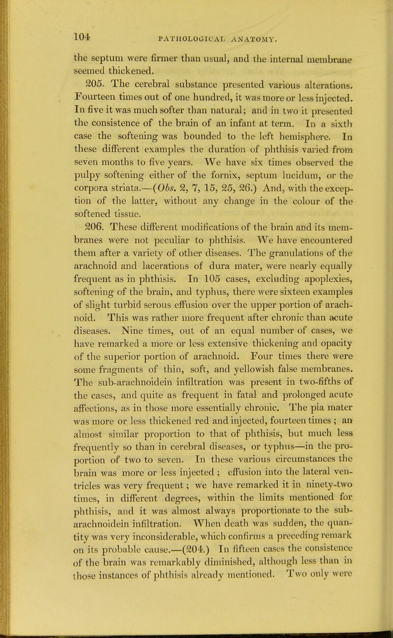 the septum were firmer than usual, and the internal membrane seemed thickened. 205. The cerebral substance presented various alterations. Fourteen times out of one hundred, it was more or less injected. In five it was much softer than natural; and in two it presented the consistence of the brain of an infant at term. In a sixth case the softening was bounded to the left hemisphere. In these different examples the duration of phthisis varied from seven months to five years. We have six times observed the pulpy softening either of the fornix, septum lucidum, or the corpora striata.—(Obs. 2, 7, 15, 25, 26.) And, with the excep- tion of the latter, without any change in the colour of the softened tissue. 206. These different modifications of the brain and its mem- branes were not peculiar to phthisis. We have encountered them after a variety of other diseases. The granulations of the arachnoid and lacerations of dura mater, were nearly equally frequent as in phthisis. In 105 cases, excluding apoplexies, softening of the brain, and typhus, there were sixteen examples of slight turbid serous effusion over the upper portion of arach- noid. This was rather more frequent after chronic than acute diseases. Nine times, out of an equal number of cases, we have remarked a more or less extensive thickening and opacity of the superior portion of arachnoid. Four times there were some fragments of thin, soft, and yellowish false membranes. The sub-arachnoidein infiltration was present in two-fifths of the cases, and quite as frequent in fatal and prolonged acute affections, as in those more essentially chronic. The pia mater was more or less thickened red and injected, fourteen times ; an almost similar proportion to that of phthisis, but much less frequently so than in cerebral diseases, or typhus—in the pro- portion of two to seven. In these various circumstances the brain was more or less injected ; effusion into the lateral ven- tricles was very frequent; we have remarked it in ninety-two times, in different degrees, within the limits mentioned for phthisis, and it was almost always proportionate to the sub- arachnoidein infiltration. When death was sudden, the quan- tity was very inconsiderable, which confirms a preceding remark on its probable cause.—(204.) In fifteen cases the consistence of the brain was remarkably diminished, although less than in those instances of phthisis already mentioned. Two only were
