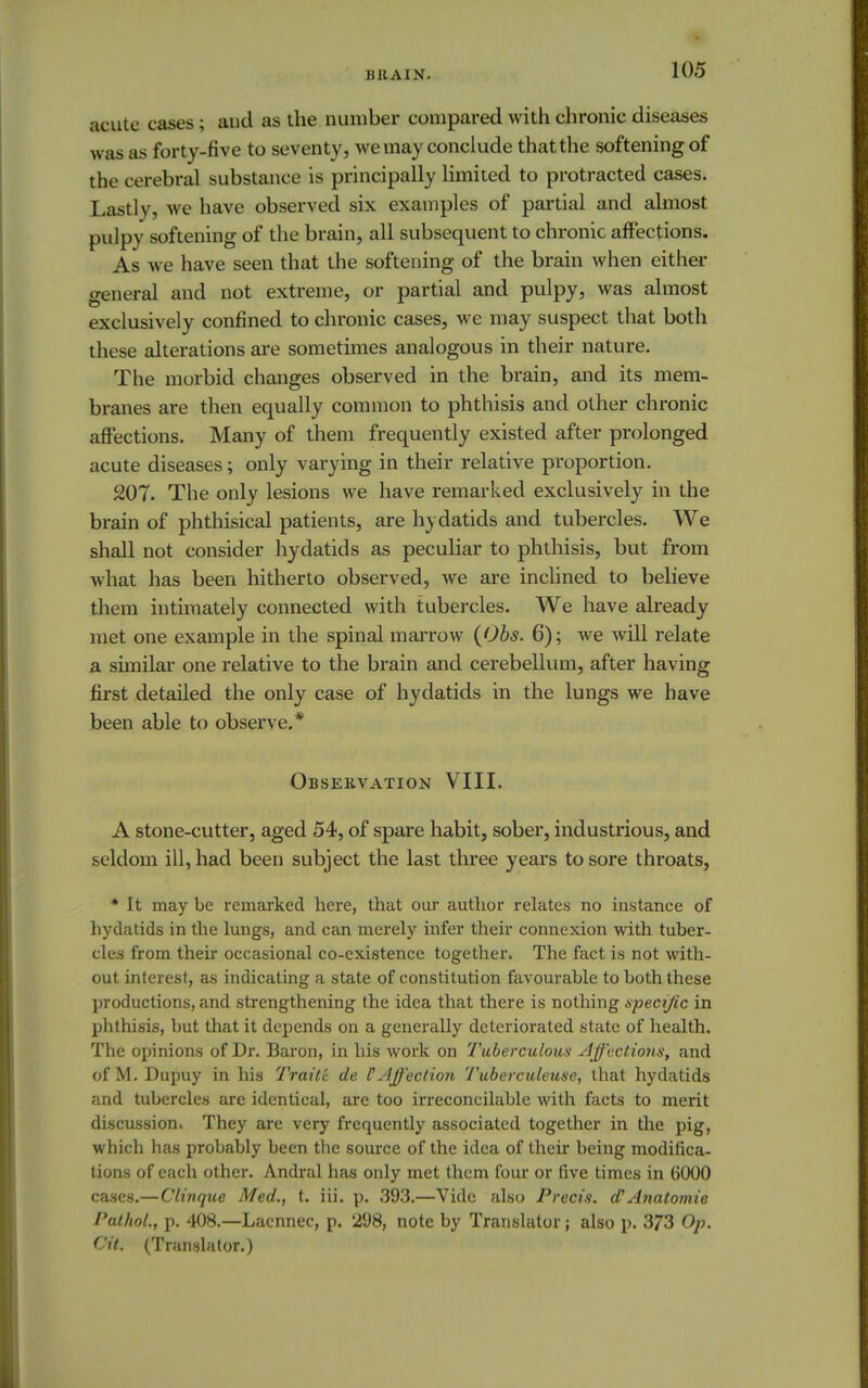 acute cases; and as the number compared with chronic diseases was as forty-five to seventy, we may conclude that the softening of the c erebral substance is principally limited to protracted cases. Lastly, we have observed six examples of partial and almost pulpy softening of the brain, all subsequent to chronic affections. As we have seen that the softening of the brain when either general and not extreme, or partial and pulpy, was almost exclusively confined to chronic cases, we may suspect that both these alterations are sometimes analogous in their nature. The morbid changes observed in the brain, and its mem- branes are then equally common to phthisis and other chronic affections. Many of them frequently existed after prolonged acute diseases; only varying in their relative proportion. 207. The only lesions we have remarked exclusively ill the brain of phthisical patients, are hydatids and tubercles. We shall not consider hydatids as peculiar to phthisis, but from what has been hitherto observed, we are inclined to believe them intimately connected with tubercles. We have already met one example in the spinal marrow (Obs. 6); we will relate a similar one relative to the brain and cerebellum, after having first detailed the only case of hydatids in the lungs we have been able to observe.* Observation VIII. A stone-cutter, aged 54, of spare habit, sober, industrious, and seldom ill, had been subject the last three years to sore throats, * It may be remarked here, that our author relates no instance of hydatids in the lungs, and can merely infer their connexion with tuber- cles from their occasional co-existence together. The fact is not with- out interest, as indicating a state of constitution favourable to both these productions, and strengthening the idea that there is nothing specific in phthisis, but that it depends on a generally deteriorated state of health. The opinions of Dr. Baron, in his work on Tuberculous Affections, and of M. Dupuy in his Traitc de C Affection Tuberculeuse, that hydatids and tubercles are identical, are too irreconcilable with facts to merit discussion. They are very frequently associated together in the pig, which has probably been the source of the idea of their being modifica- tions of each other. Andral has only met them four or five times in 6000 cases.—Clinque Med., t. iii. p. 393.—Vide also Precis. a Anatomie Pathol., p. 408.—Lacnnec, p. 298, note by Translator; also p. 373 Op. Cit. (Translator.)