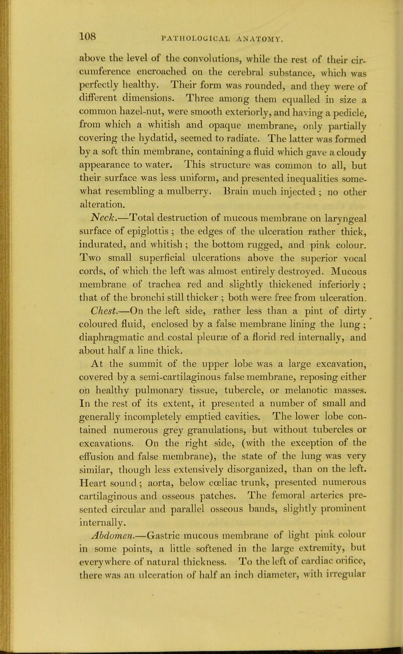 l'ATHOI.OCICAL AM ATOM V. above the level of the convolutions, while the rest of their cir- cumference encroached on the cerebral substance, which was perfectly healthy. Their form was rounded, and they were of different dimensions. Three among them equalled in size a common hazel-nut, were smooth exteriorly, and having a pedicle, from which a whitish and opaque membrane, only partially covering the hydatid, seemed to radiate. The latter was formed by a soft thin membrane, containing a fluid which gave a cloudy appearance to water. This structure was common to all, but their surface was less uniform, and presented inequalities some- what resembling a mulberry. Brain much injected ; no other alteration. Neck.—Total destruction of mucous membrane on laryngeal surface of epiglottis ; the edges of the ulceration rather thick, indurated, and whitish ; the bottom rugged, and pink colour. Two small superficial ulcerations above the superior vocal cords, of which the left was almost entirely destroyed. Mucous membrane of trachea red and slightly thickened inferiorly ; that of the bronchi still thicker ; both were free from ulceration. Chest.—On the left side, rather less than a pint of dirty coloured fluid, enclosed by a false membrane lining the lung ; diaphragmatic and costal pleurae of a florid red internally, and about half a line thick. At the summit of the upper lobe was a large excavation, covered by a semi-cartilaginous false membrane, reposing either oh healthy pulmonary tissue, tubercle, or melanotic masses. In the rest of its extent, it presented a number of small and generally incompletely emptied cavities. The lower lobe con- tained numerous grey granulations, but without tubercles or excavations. On the right side, (with the exception of the effusion and false membrane), the state of the lung was very similar, though less extensively disorganized, than on the left. Heart sound; aorta, below cceliac trunk, presented numerous cartilaginous and osseous patches. The femoral arteries pre- sented circular and parallel osseous bands, slightly prominent internally. Abdomen.—Gastric mucous membrane of light pink colour in some points, a little softened in the large extremity, but everywhere of natural thickness. To the left of cardiac orifice, there was an ulceration of half an inch diameter, with irregular