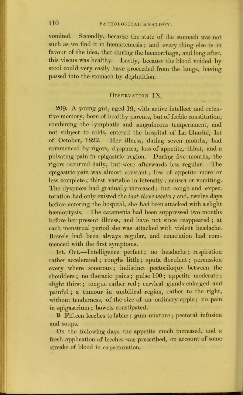 vomited. Secondly, because the state of the stomach was not such as we find it in haematemesis ; and every thing else is in favour of the idea, that during the haemorrhage, and long after, this viscus was healthy. Lastly, because the blood voided by stool could very easily have proceeded from the lungs, having passed into the stomach by deglutition. Observation IX. 209. A young girl, aged 19, with active intellect and reten- tive memory, born of healthy parents, but of feeble constitution, combining the lymphatic and sanguineous temperament, and not subject to colds, entered the hospital of La Charite, 1st of October, 1822. Her illness, dating seven months, had commenced by rigors, dyspnoea, loss of appetite, thirst, and a pulsating pain in epigastric region. During five months, the rigors occurred daily, but were afterwards less regular. The epigastric pain was almost constant; loss of appetite more or less complete; thirst variable in intensity; nausea or vomiting. The dyspnoea had gradually increased; but cough and expec- toration had only existed the last three weeks ; and, twelve days before entering the hospital, she had been attacked with a slight haemoptysis. The catamenia had been suppressed two months before her present illness, and have not since reappeared; at each menstrual period she was attacked with violent headache. Bowels had been always regular, and emaciation had com- menced with the first symptoms. 1st. Oct.—Intelligence perfect; no headache; respiration rather accelerated ; coughs little ; sputa floculent; percussion every where sonorous; indistinct pectoriloquy between the shoulders ; no thoracic pains; pulse 100 ; appetite moderate ; slight thirst; tongue rather red ; cervical glands enlarged and painful; a tumour in umbilical region, rather to the right, without tenderness, of the size of an ordinary apple; no pain in epigastrium ; bowels constipated. R Fifteen leeches to labiae; gum mixture ; pectoral infusion and soups. On the following days the appetite much increased, and a fresh application of leeches was prescribed, on account of some streaks of blood in expectoration*