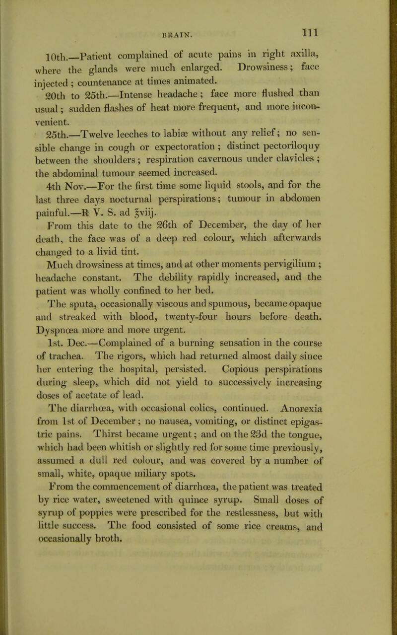 10th. Patient complained of acute pains in right axilla, where the glands were much enlarged. Drowsiness; face injected ; countenance at times animated. 20th to 25th.—Intense headache; face more flushed tli.ui usual; sudden flashes of heat more frequent, and more incon- venient. 25th.—Twelve leeches to labiae without any relief; no sen- sible change in cough or expectoration ; distinct pectoriloquy between the shoulders; respiration cavernous under clavicles ; the abdominal tumour seemed increased. 4th Nov.—For the first time some liquid stools, and for the last three days nocturnal perspirations; tumour in abdomen painful.—R V. S. ad §viij. From this date to the 26th of December, the day of her death, the face was of a deep red colour, which afterwards changed to a livid tint. Much drowsiness at times, and at other moments pervigilium ; headache constant. The debility rapidly increased, and the patient was wholly confined to her bed. The sputa, occasionally viscous and spumous, became opaque and streaked with blood, twenty-four hours before death. Dyspnoea more and more urgent. 1st. Dec.—Complained of a burning sensation in the course of trachea. The rigors, which had returned almost daily since her entering the hospital, persisted. Copious perspirations during sleep, which did not yield to successively increasing doses of acetate of lead. The diarrhoea, with occasional colics, continued. Anorexia from 1st of December; no nausea, vomiting, or distinct epigas- tric pains. Thirst became urgent; and on the 23d the tongue, which had been whitish or slightly red for some time previously, assumed a dull red colour, and was covered by a number of small, white, opaque miliary spots. From the commencement of diarrhoea, the patient was treated by rice water, sweetened with quince syrup. Small doses of syrup of poppies were prescribed for the restlessness, but with little success. The food consisted of some rice creams, and occasionally broth.