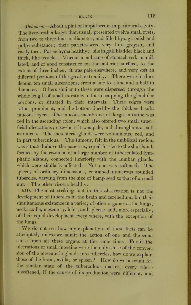 Abdomen.—About a pint of limpid serum in peritoneal cavity. The liver, rather larger than usual, presented twelve small cysts, from two to three lines in diameter, and filled by a greenish and pulpy substance; their parietes were very thin, greyish, and easily torn. Parenchyma healthy; bile in gall bladder black and thick, like treacle. Mucous membrane of stomach red, mamil- lated, and of good consistence on the anterior surface, to the extent of three inches ; it was pale elsewhere, and very soft in different portions of the great extremity. There were in duo- denum ten small ulcerations, from a line to a line and a half in diameter. Others similar to these were dispersed through the whole length of small intestine, either occupying the glandular portions, or situated in their intervals. Their edges were rather prominent, and the bottom lined by the thickened sub- mucous layer. The mucous membrane of large intestine was red in the ascending colon, which also offered two small super- ficial ulcerations ; elsewhere it was pale, and throughout as soft as mucus. The mesenteric glands were voluminous, red, and in part tuberculous. The tumour, felt in the umbilical region, was situated above the pancreas, equal in size to the shut hand, formed by the re-union of a large number of tuberculated lym- phatic glands, connected inferiorly with the lumbar glands, which were similarly affected. Not one was softened. The spleen, of ordinary dimensions, contained numerous rounded tubercles, varying from the size of hemp-seed to that of a small nut. The other viscera healthy. 210. The most striking fact in this observation is not the development of tubercles in the brain and cerebellum, but their simultaneous existence in a variety of other organs: as the lungs, neck, axilla, mesentery, loins, and spleen ; and, more especially, of their equal development every where, with the exception of the lungs. We do not see how any explanation of these facts can be attempted, unless we admit the action of one and the same cause upon all these organs at the same time. For if the ulcerations of small intestine were the only cause of the conver- sion of the mesenteric glands into tubercles, how do we explain those of the brain, axilla, or spleen ? How do we account for the similar state of the tuberculous matter, every where unsoftened, if the causes of its production were different, and 1