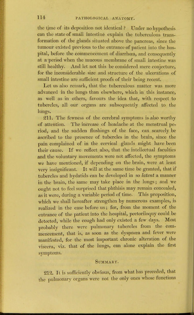 the lime of its deposition not identical ? Under no hypothesis can the state of small intestine explain the tuberculous trans- formation of the glands situated above the pancreas, since the tumour existed previous to the entrance of patient into the hos- pital, before the commencement of diarrhoea, and consequently at a period when the mucous membrane of small intestine was still healthy. And let not this be considered mere conjecture, for the inconsiderable size and structure of the ulcerations of small intestine are sufficient proofs of their being recent. Let us also remark, that the tuberculous matter was more advanced in the lungs than elsewhere, which in this instance, as well as in others, favours the idea that, with respect to tubercles, all our organs are subsequently affected to the lungs. 211. The fewness of the cerebral symptoms is also worthy of attention. The increase of headache at the menstrual pe- riod, and the sudden flushings of the face, can scarcely be ascribed to the presence of tubercles in the brain, since the pain complained of in the cervical glands might have been their cause. If we reflect also, that the intellectual faculties and the voluntary movements were not affected, the symptoms we have mentioned, if depending on the brain, were at least very insignificant. It will at the same time be granted, that if tubercles and hydatids can be developed in so latent a manner in the brain, the same may take place in the lungs; and we ought not to feel surprised that phthisis may remain concealed, as it were, during a variable period of time. This proposition, which we shall hereafter strengthen by numerous examples, is realized in the case before us; for, from the moment of the entrance of the patient into the hospital, pectoriloquy could be detected, while the cough had only existed a few days. Most probably there were pulmonary tubercles from the com- mencement, that is, as soon as the dyspnoea and fever were manifested, for the most important chronic alteration of the viscera, viz. that of the lungs, can alone explain the first symptoms. Summary. 21% It is sufficiently obvious, from what has preceded, that the pulmonary organs were not the only ones whose functions