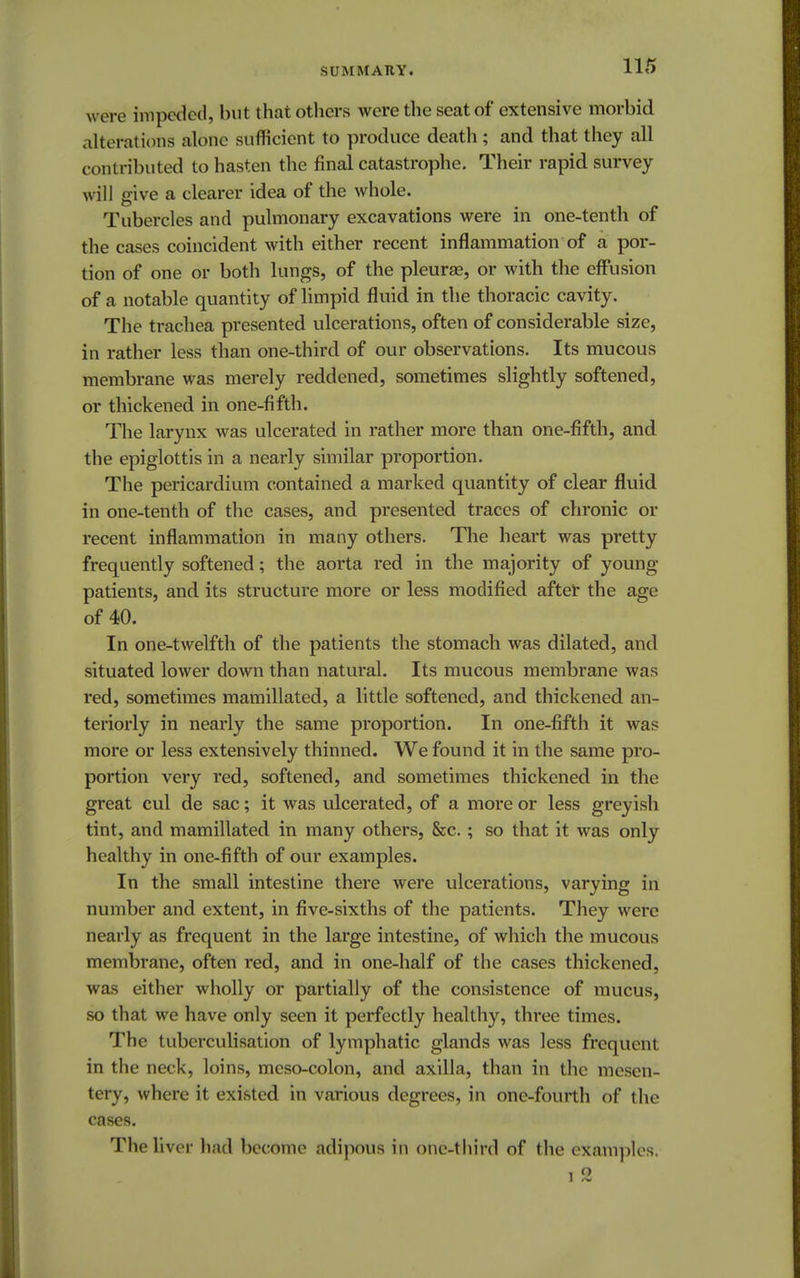 SUMMARY. were impeded, but that others were the seat of extensive morbid alterations alone sufficient to produce death ; and that they all contributed to hasten the final catastrophe. Their rapid survey will give a clearer idea of the whole. Tubercles and pulmonary excavations were in one-tenth of the cases coincident with either recent inflammation of a por- tion of one or both lungs, of the pleurae, or with the effusion of a notable quantity of limpid fluid in the thoracic cavity. The trachea presented ulcerations, often of considerable size, in rather less than one-third of our observations. Its mucous membrane was merely reddened, sometimes slightly softened, or thickened in one-fifth. The larynx was ulcerated in rather more than one-fifth, and the epiglottis in a nearly similar proportion. The pericardium contained a marked quantity of clear fluid in one-tenth of the cases, and presented traces of chronic or recent inflammation in many others. The heart was pretty frequently softened; the aorta red in the majority of young- patients, and its structure more or less modified after the age of 40. In one-twelfth of the patients the stomach was dilated, and situated lower down than natural. Its mucous membrane was red, sometimes mamillated, a little softened, and thickened an- teriorly in nearly the same proportion. In one-fifth it was more or less extensively thinned. We found it in the same pro- portion very red, softened, and sometimes thickened in the great cul de sac; it was ulcerated, of a more or less greyish tint, and mamillated in many others, &c.; so that it was only healthy in one-fifth of our examples. In the small intestine there were ulcerations, varying in number and extent, in five-sixths of the patients. They were nearly as frequent in the large intestine, of which the mucous membrane, often red, and in one-half of the cases thickened, was either wholly or partially of the consistence of mucus, so that we have only seen it perfectly healthy, three times. The tubcrculisation of lymphatic glands was less frequent in the neck, loins, meso-colon, and axilla, than in the mesen- tery, where it existed in various degrees, in one-fourth of the cases. The liver had become adipous in onc-thirrl of the examples. J <-v