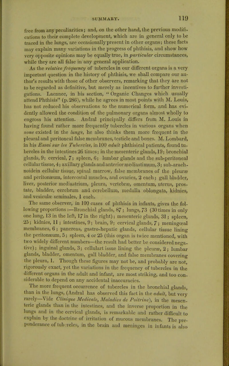 free from any peculiarities; and, on the other hand, the previous modifi- cations to their complete development, which are in general only to be traced in the lungs, are occasionally present in other organs; these facts may explain many variations in the progress of phthisis, and show how very opposite opinions may be equally true, in particular circumstances, while they are all false in any general application. As the relative frequency of tubercles in our different organs is a very important question in the history of phthisis, we shall compare our au- thor's results with those of other observers, remarking that they are not to be regarded as definitive, but merely as incentives to further investi- gations. Laennec, in his section, Organic Changes which usually attend Phthisis (p. 286), while he agrees inmost points with M. Louis, has not reduced his observations to the numerical form, and has evi- dently allowed the condition of the pulmonary organs almost wholly to engross his attention. Andral principally differs from M. Louis in having found rather more frequently tubercles in various organs when none existed in the lungs, he also thinks them more frequent in the pleural and peritoneal false membranes, testicle and bones. M. Lombard, in his Essai sur les Tubercles, in 100 adult phthisical patients, found tu- bercles in the intestines 26 times; in the mesenteric glands, 19; bronchial glands, 9; cervical, 7; spleen, 6; lumbar glands and the sub-peritoneal cellular tissue, 4; axillary glands and anterior mediastimum, 3; sub-arach- noidein cellular tissue, spinal marrow, false membranes of the pleurae and peritonaeum, intercostal muscles, and ovaries, 2 each; gall bladder, liver, posterior mediastrium, pleura, vertebrae, omentum, uterus, pros- tate, bladder, cerebrum and cerebellum, medulla oblongata, kidnies, and vesicukr. seminales, 1 each. The same observer, in 100 cases of phthisis in infants, gives the fol- lowing proportions :—Bronchial glands, 87; lungs, 73 (30 times in only one lung, 13 in the left, 17 in the right); mesenteric glands, 31; spleen, 25; kidnies, 11; intestines, 9; brain, 9; cervical glands, 7 ', meningceal membranes, 6; pancreas, gastro-hepatic glands, cellular tissue lining the peritonaeum, 5; spleen, 4 or 25 (this organ is twice mentioned, with two widely different numbers—the result had better be considered nega- tive); inguinal glands, 3; cellulart issue lining the pleurae, 2 ; lumbar glands, bladder, omentum, gall bladder, and false membranes covering the pleura, 1. Though these figures may not be, and probably are not, rigorously exact, yet the variations in the frequency of tubercles in the different organs in the adult and infant, are most striking, and too con- siderable to depend on any accidental inaccuracies. The more frequent occurrence of tubercles in the bronchial glands, than in the lungs, (Andral has observed this fact in the adult, but very rarely—Vide Clinique Medicate, Maladies de Poitrine), in the mesen- teric glands than in the intestines, and the inverse proportion in the lungs and in the cervical glands, is remarkable and rather difficult to explain by the doctrine of irritation of mucous membranes. The pre- ponderance of tub rcles, in the brain and meninges in infants is also