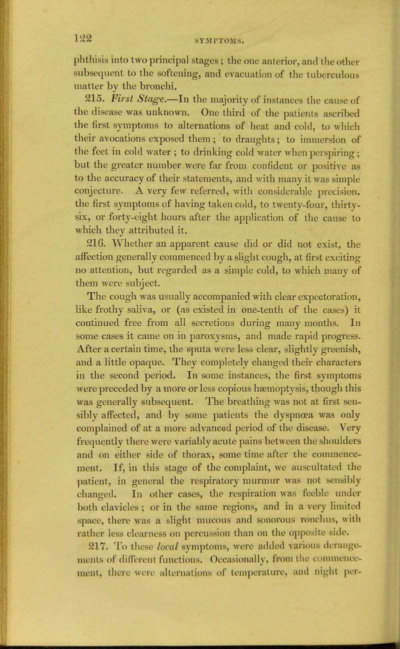phthisis into two principal stages; the one anterior, and the other subsequent to the softening, and evacuation of the tuberculous matter by the bronchi. 215. First Stage.—In the majority of instances the cause of the disease was unknown. One third of the patients ascribed the first symptoms to alternations of heat and cold, to which their avocations exposed them ; to draughts; to immersion of the feet in cold water ; to drinking cold water when perspiring; but the greater number were far from confident or positive as to the accuracy of their statements, and with many it was simple conjecture. A very few referred, with considerable precision, the first symptoms of having taken cold, to twenty-four, thirty- six, or forty-eight hours after the application of the cause to which they attributed it. 216. Whether an apparent cause did or did not exist, the affection generally commenced by a slight cough, at first exciting- no attention, but regarded as a simple cold, to which many of them were subject. The cough was usually accompanied with clear expectoration, like frothy saliva, or (as existed in one-tenth of the cases) it continued free from all secretions during many months. In some cases it came on in paroxysms, and made rapid progress. After a certain time, the sputa were less clear, slightly greenish, and a little opaque. They completely changed their characters in the second period. In some instances, the first symptoms were preceded by a more or less copious haemoptysis, though this was generally subsequent. The breathing was not at first sen- sibly affected, and by some patients the dyspnoea was only complained of at a more advanced period of the disease. Very frequently there were variably acute pains between the shoulders and on either side of thorax, some time after the commence- ment. If, in this stage of the complaint, we auscultated the patient, in general the respiratory murmur was not sensibly changed. In other cases, the respiration was feeble under both clavicles; or in the same regions, and in a very limited space, there was a slight mucous and sonorous nmchus, with rather less clearness on percussion than on the opposite side. 217. To these local symptoms, were added various derange- ments of different functions. Occasionally, from the commence- ment, there were alternations of temperature, and night per-
