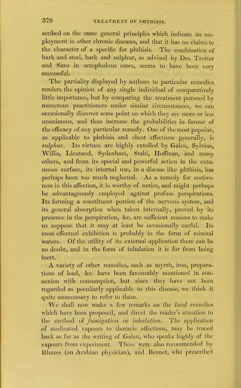 scribed on the same general principles which indicate its em- ployment in other chronic diseases, and that it has no claims to the character of a specific for phthisis. The combination of bark and steel, bark and sulphur, as advised by Drs. Trotter and Sims in scrophulous cases, seems to have been very successful. The partiality displayed by authors to particular remedies renders the opinion of any single individual of comparatively little importance, but by comparing the treatment pursued by numerous practitioners under similar circumstances, we can occasionally discover some point on which they are more or less unanimous, and thus increase the probabilities in favour of the efficacy of any particular remedy. One of the most popular, as applicable to phthisis and chest affections generally, is sulphur. Its virtues are highly extolled by Galen, Sylvius, Willis, Lieutand, Sydenham, Stahl, Hoffman, and many others, and from its special and powerful action in the cuta- neous surface, its internal use, in a disease like phthisis, has perhaps been too much neglected. As a remedy for costive- ness in this affection, it is worthy of notice, and might perhaps be advantageously employed against profuse perspirations. Its forming a constituent portion of the nervous system, and its general absorption when taken internally, proved by its presence in the perspiration, &c. are sufficient reasons to make us suppose that it may at least be occasionally useful. Its most effectual exhibition is probably in the form of mineral waters. Of the utility of its external application there can be no doubt, and in the form of inhalation it is far from being- inert. A variety of other remedies, such as myrrh, iron, prepara- tions of lead, &c. have been favourably mentioned in con- nexion with consumption, but since they have not been regarded as peculiarly applicable to this disease, we think it quite unnecessary to refer to them. We shall now make a few remarks on the local remedies which have been proposed, and direct the reader's attention to the method of fumigation or Inhalation. The application of medicated vapours to thoracic affections, may be traced back as far as the writing of Galen, who speaks highly of the vapours from experiment. These were also recommended by Rhazes (an Arabian physician), and Beimel, who prescribed