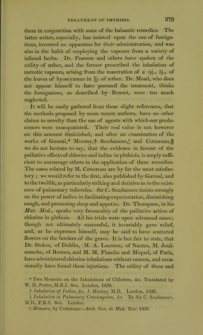 them in conjunction with some of the balsamic remedies. The latter writer, especially, has insisted upon the use of fumiga- tions, invented an apparatus for their administration, and was also in the habit of employing the vapours from a variety of infused herbs. Dr. Pearson and others have spoken of the utility of aether, and the former prescribed the inhalation of narcotic vapours, arising from the maceration of a 3j., 3j., of the leaves of hyoscyamus in 3j- of aether. Dr. Mead, who does not appear himself to have pursued the treatment, thinks the fumigations, as described by Bennet, were too much neglected. It will be easily gathered from these slight references, that the methods proposed by more recent authors, have no other claims to novelty than the use of agents with which our prede- cessors were unacquainted. Their real value is not however on this account diminished, and after an examination of the works of Gannal,* Murray,-]- Scudamore,| and Cottereau,§ we do not hesitate to say, that the evidence in favour of the palliative effects of chlorine and iodine in phthisis, is amply suffi- cient to encourage others in the application of these remedies. The cases related by M. Cottereau are by far the most satisfac- tory ; we would refer to the first, also published by Gannal, and to the twelfth, as particularly striking and decisive as to the exist- ence of pulmonary tubercles. Sir C. Scudamore insists strongly on the power of iodine in facilitating expectoration, diminishing cough, and promoting sleep and appetite. Dr. Thompson, in his Mat. Med., speaks very favourably of the palliative action of chlorine in phthisis. All his trials were upon advanced cases; though not ultimately successful, it invariably gave relief, and, as he expresses himself, may be said to have scattered flowers on the borders of the grave. It is but fair to state, that Dr. Stokes, of Dublin, M. A. Laennec, of Nantes, M. Joul- mouche, of Rennes, and M. M. Flandin and Miquel, of Paris, have administered chlorine inhalations without success, and occa- sionally have found them injurious. The utility of these and * Two Memoirs on the Inhalations of Chlorine, &c. Translated by W. H. Potter, M.R.I. 8vo. London, 1830. t Inhalation of Iodine, 8fc. J. Murray, M.D. London, 1829. \ Inhalation in Pulmonary Consumplio7i, fyc. By Sir C. Scudamore, M.D., F.R.S. 8vo. London. § MCmoire, by Cottereau—Arch. Gen. de Med. Nov. 1830.
