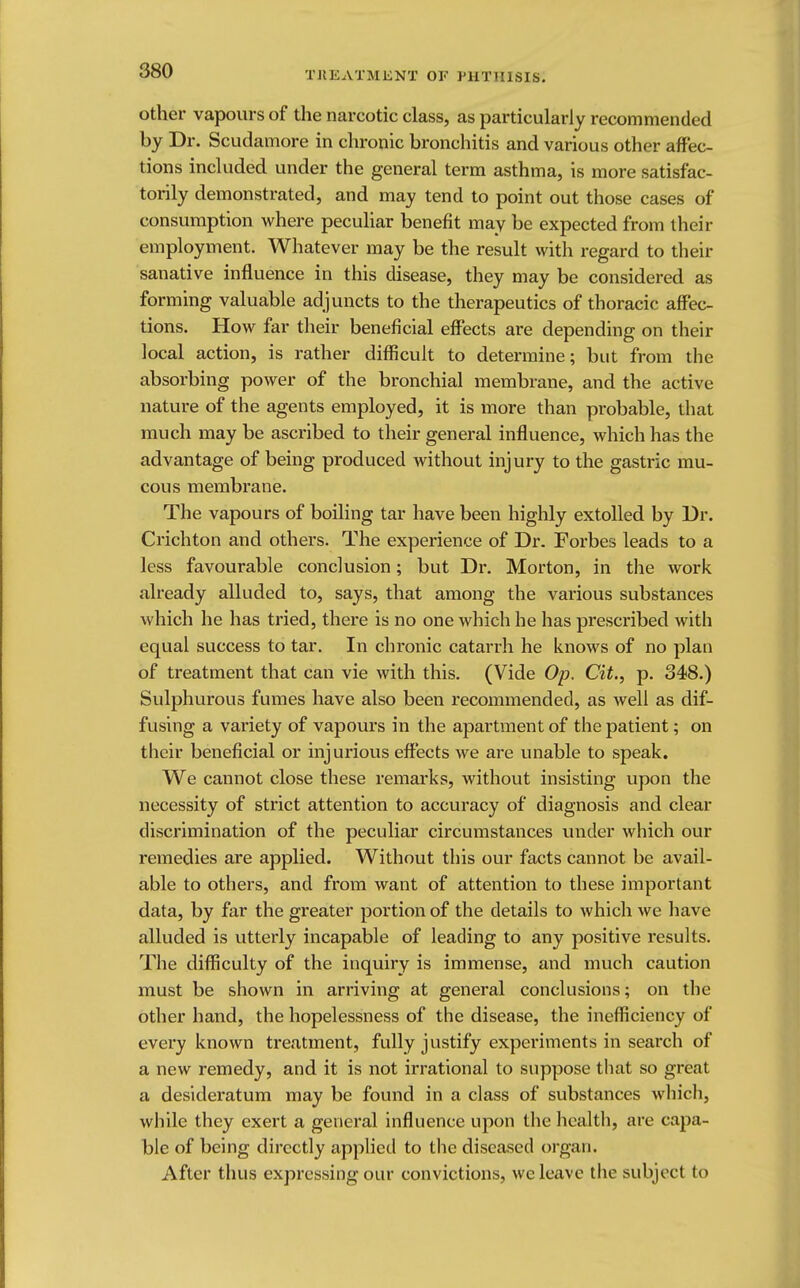 other vapours of the narcotic class, as particularly recommended by Dr. Scudamore in chronic bronchitis and various other affec- tions included under the general term asthma, is more satisfac- torily demonstrated, and may tend to point out those cases of consumption where peculiar benefit may be expected from their employment. Whatever may be the result with regard to their sanative influence in this disease, they may be considered as forming valuable adjuncts to the therapeutics of thoracic affec- tions. How far their beneficial effects are depending on their local action, is rather difficult to determine; but from the absorbing power of the bronchial membrane, and the active nature of the agents employed, it is more than probable, that much may be ascribed to their general influence, which has the advantage of being produced without injury to the gastric mu- cous membrane. The vapours of boiling tar have been highly extolled by Dr. Crichton and others. The experience of Dr. Forbes leads to a less favourable conclusion; but Dr. Morton, in the work already alluded to, says, that among the various substances which he has tried, there is no one which he has prescribed with equal success to tar. In chronic catarrh he knows of no plan of treatment that can vie with this. (Vide Op. Cit., p. 348.) Sulphurous fumes have also been recommended, as well as dif- fusing a variety of vapours in the apartment of the patient; on their beneficial or injurious effects we are unable to speak. We cannot close these remarks, without insisting upon the necessity of strict attention to accuracy of diagnosis and clear discrimination of the peculiar circumstances under which our remedies are applied. Without this our facts cannot be avail- able to others, and from want of attention to these important data, by far the greater portion of the details to which we have alluded is utterly incapable of leading to any positive results. The difficulty of the inquiry is immense, and much caution must be shown in arriving at general conclusions; on the other hand, the hopelessness of the disease, the inefficiency of every known treatment, fully justify experiments in search of a new remedy, and it is not irrational to suppose that so great a desideratum may be found in a class of substances which, while they exert a general influence upon the health, are capa- ble of being directly applied to the diseased organ. After thus expressing our convictions, we leave the subject to