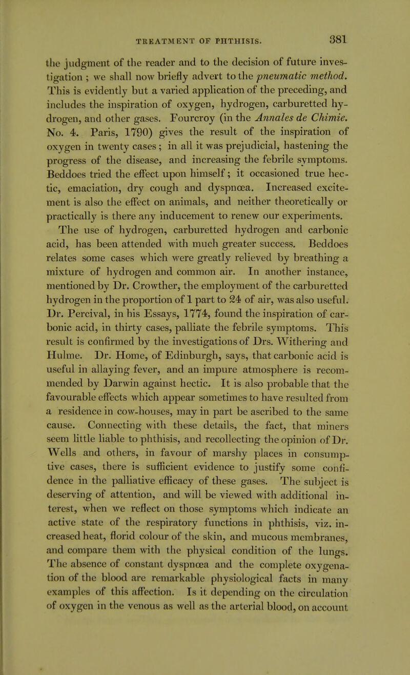the judgment of the reader and to the decision of future inves- tigation ; we shall now briefly advert to the pneumatic method. This is evidently but a varied application of the preceding, and includes the inspiration of oxygen, hydrogen, carburetted hy- drogen, and other gases. Fourcroy (in the Annates de Chimie. No. 4. Paris, 1790) gives the result of the inspiration of oxygen in twenty cases; in all it was prejudicial, hastening the progress of the disease, and increasing the febrile symptoms. Beddoes tried the effect upon himself; it occasioned true hec- tic, emaciation, dry cough and dyspnoea. Increased excite- ment is also the effect on animals, and neither theoretically or practically is there any inducement to renew our experiments. The use of hydrogen, carburetted hydrogen and carbonic acid, has been attended with much greater success. Beddoes relates some cases which were greatly relieved by breathing a mixture of hydrogen and common air. In another instance, mentioned by Dr. Crowther, the employment of the carburetted hydrogen in the proportion of 1 part to 24 of air, was also useful. Dr. Percival, in his Essays, 1774, found the inspiration of car- bonic acid, in thirty cases, palliate the febrile symptoms. This result is confirmed by the investigations of Drs. Withering and Hulme. Dr. Home, of Edinburgh, says, that carbonic acid is useful in allaying fever, and an impure atmosphere is recom- mended by Darwin against hectic. It is also probable that the favourable effects which appear sometimes to have resulted from a residence in cow-houses, may in part be ascribed to the same cause. Connecting with these details, the fact, that miners seem little liable to phthisis, and recollecting the opinion of Dr. Wells and others, in favour of marshy places in consump- tive cases, there is sufficient evidence to justify some confi- dence in the palliative efficacy of these gases. The subject is deserving of attention, and will be viewed with additional in- terest, when we reflect on those symptoms which indicate an active state of the respiratory functions in phthisis, viz. in- creased heat, florid colour of the skin, and mucous membranes, and compare them with the physical condition of the lungs. The absence of constant dyspnoea and the complete oxygena- tion of the blood are remarkable physiological facts in many examples of this affection. Is it depending on the circulation of oxygen in the venous as well as the arterial blood, on account